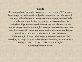Bonita
É comum dizer: “primeiro, comemos com os olhos”! Embora a
beleza seja um valor muito subjetivo, ao pensar em alimentação
saudável, é fundamental pensar na forma de apresentação da
comida e nos ambientes em que as pessoas realizam as
refeições. Algumas vezes o interesse por um alimento pode
mudar simplesmente em função do corte ou da textura em que
este é apresentado. Misturar as cores dos alimentos também é
uma forma de tornar a alimentação mais atraente.
A alimentação é uma prática que envolve os sentidos. Ao
escolher, ao preparar e ao saborear os alimentos, estimulamos a
visão, o tato, o olfato, o paladar e a audição.
Alimentação é uma arte!
 