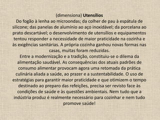 (dimensiona) Utensílios
Do fogão à lenha ao microondas; da colher de pau à espátula de
silicone; das panelas de alumínio ao aço inoxidável; da porcelana ao
prato descartável; o desenvolvimento de utensílios e equipamentos
tentou responder a necessidade de maior praticidade na cozinha e
às exigências sanitárias. A própria cozinha ganhou novas formas nas
casas, muitas foram reduzidas.
Entre a modernização e a tradição, constituiu-se o dilema da
alimentação saudável. As consequências dos atuais padrões de
consumo alimentar provocam agora uma retomada da prática
culinária aliada a saúde, ao prazer e a sustentabilidade. O uso de
estratégias para garantir maior praticidade e que otimizem o tempo
destinado ao preparo das refeições, precisa ser revisto face às
condições de saúde e às questões ambientais. Nem tudo que a
indústria produz é realmente necessário para cozinhar e nem tudo
promove saúde!
 