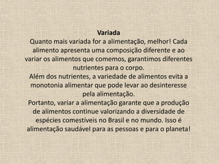 Variada
Quanto mais variada for a alimentação, melhor! Cada
alimento apresenta uma composição diferente e ao
variar os alimentos que comemos, garantimos diferentes
nutrientes para o corpo.
Além dos nutrientes, a variedade de alimentos evita a
monotonia alimentar que pode levar ao desinteresse
pela alimentação.
Portanto, variar a alimentação garante que a produção
de alimentos continue valorizando a diversidade de
espécies comestíveis no Brasil e no mundo. Isso é
alimentação saudável para as pessoas e para o planeta!
 