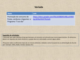 Variada
Texto Link
Promoção do consumo de
frutas, verduras e legumes: o
Programa “5 ao dia”
https://docs.google.com/file/d/0B6XlU48LvyF6RD
dycWl4eHhXVTA/edit
Sugestão de atividade:
• Estimular que cada indivíduo do grupo leve para um encontro um alimento que nunca experimentou. Os alimentos
devem ser expostos de modo atraente e o grupo deve ser estimulado a provar alguns deles.
•Pesquisar sobre os diferentes tipos de um mesmo alimento e debater como incorporá-los na alimentação do dia-dia
(por exemplo, milho, feijão, tomate, banana etc).
 