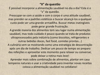 “X” da questão
É possível incorporar a alimentação saudável no dia a dia? Este é o
“x” da questão.
Preocupar-se com a saúde e com o corpo é uma atitude saudável,
mas prender-se a padrões estéticos e buscar alcançá-los a qualquer
custo pode ser uma grande armadilha. Buscar metas inatingíveis
pode gerar grande frustração.
A grande maioria dos alimentos tem seu lugar numa alimentação
saudável, mas todo cuidado é pouco quando se trata de produtos
ultraprocessados pela indústria (como biscoitos, refrigerantes e
outras bebidas doces, fast food, comidas prontas...)
A culinária vem se mostrando como uma estratégia de descontração
após um dia de trabalho. Dedicar um pouco de tempo ao preparo
das refeições e aproveitar este momento para relaxar ou conversar,
pode deixar a rotina mais leve!
Aprender mais sobre combinação de alimentos, plantar em casa
temperos naturais e usar a criatividade para inventar novas receitas
coloca a alimentação saudável no cotidiano!
 