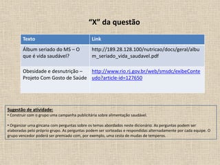 “X” da questão
Texto Link
Álbum seriado do MS – O
que é vida saudável?
http://189.28.128.100/nutricao/docs/geral/albu
m_seriado_vida_saudavel.pdf
Obesidade e desnutrição –
Projeto Com Gosto de Saúde
http://www.rio.rj.gov.br/web/smsdc/exibeConte
udo?article-id=127650
Sugestão de atividade:
• Construir com o grupo uma campanha publicitária sobre alimentação saudável.
• Organizar uma gincana com perguntas sobre os temas abordados neste dicionário. As perguntas podem ser
elaboradas pelo próprio grupo. As perguntas podem ser sorteadas e respondidas alternadamente por cada equipe. O
grupo vencedor poderá ser premiado com, por exemplo, uma cesta de mudas de temperos.
 