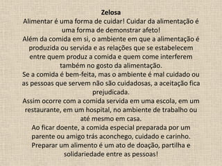 Zelosa
Alimentar é uma forma de cuidar! Cuidar da alimentação é
uma forma de demonstrar afeto!
Além da comida em si, o ambiente em que a alimentação é
produzida ou servida e as relações que se estabelecem
entre quem produz a comida e quem come interferem
também no gosto da alimentação.
Se a comida é bem-feita, mas o ambiente é mal cuidado ou
as pessoas que servem não são cuidadosas, a aceitação fica
prejudicada.
Assim ocorre com a comida servida em uma escola, em um
restaurante, em um hospital, no ambiente de trabalho ou
até mesmo em casa.
Ao ficar doente, a comida especial preparada por um
parente ou amigo trás aconchego, cuidado e carinho.
Preparar um alimento é um ato de doação, partilha e
solidariedade entre as pessoas!
 
