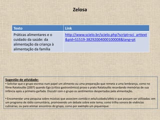 Zelosa
Texto Link
Práticas alimentares e o
cuidado da saúde: da
alimentação da criança à
alimentação da família
http://www.scielo.br/scielo.php?script=sci_arttext
&pid=S1519-38292004000100008&lang=pt
Sugestão de atividade:
• Solicitar que o grupo escreva num papel um alimento ou uma preparação que remeta a uma lembrança, como no
filme Ratatouille (2007) quando Ego (crítico gastronômico) prova o prato Ratatouille recordando memórias de sua
infância após a primeira garfada. Discutir com o grupo os sentimentos despertados pela alimentação.
• Encomendar uma pesquisa sobre músicas que associem comida e zelo/cuidado/afeto e que possam ser utilizadas: em
um programa de rádio comunitária, promovendo um debate sobre este tema; como trilha sonora de vivências
culinárias; ou para animar encontros do grupo, como por exemplo um piquenique.
 