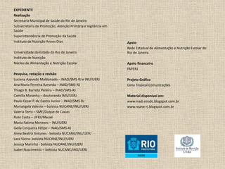 EXPEDIENTE
Realização
Secretaria Municipal de Saúde do Rio de Janeiro
Subsecretaria de Promoção, Atenção Primária e Vigilância em
Saúde
Superintendência de Promoção da Saúde
Instituto de Nutrição Annes Dias
Universidade do Estado do Rio de Janeiro
Instituto de Nutrição
Núcleo de Alimentação e Nutrição Escolar
Pesquisa, redação e revisão
Luciana Azevedo Maldonado – INAD/SMS-RJ e INU/UERJ
Ana Maria Ferreira Azevedo – INAD/SMS-RJ
Thiago B. Barreto Pereira – INAD/SMS-RJ
Camilla Maranha – doutoranda IMS/UERJ
Paulo Cesar P. de Castro Junior – INAD/SMS-RJ
Mariangela Valente – bolsista NUCANE/INU/UERJ
Valeria Terra – SME/Duque de Caxias
Rute Costa – UFRJ/Macaé
Maria Fatima Menezes – INU/UERJ
Geila Cerqueira Felipe – INAD/SMS-RJ
Anna Beatriz Antunes - bolsista NUCANE/INU/UERJ
Lara Vieira- bolsista NUCANE/INU/UERJ
Jessica Marinho - bolsista NUCANE/INU/UERJ
Isabel Nascimento – bolsista NUCANE/INU/UERJ
Apoio
Rede Estadual de Alimentação e Nutrição Escolar do
Rio de Janeiro
Apoio financeiro
FAPERJ
Projeto Gráfico
Cena Tropical Comunicações
Material disponível em:
www.inad-smsdc.blogspot.com.br
www.reane-rj.blogspot.com.br
 