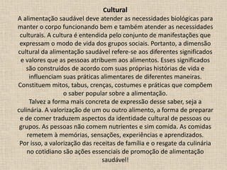 Cultural
A alimentação saudável deve atender as necessidades biológicas para
manter o corpo funcionando bem e também atender as necessidades
culturais. A cultura é entendida pelo conjunto de manifestações que
expressam o modo de vida dos grupos sociais. Portanto, a dimensão
cultural da alimentação saudável refere-se aos diferentes significados
e valores que as pessoas atribuem aos alimentos. Esses significados
são construídos de acordo com suas próprias histórias de vida e
influenciam suas práticas alimentares de diferentes maneiras.
Constituem mitos, tabus, crenças, costumes e práticas que compõem
o saber popular sobre a alimentação.
Talvez a forma mais concreta de expressão desse saber, seja a
culinária. A valorização de um ou outro alimento, a forma de preparar
e de comer traduzem aspectos da identidade cultural de pessoas ou
grupos. As pessoas não comem nutrientes e sim comida. As comidas
remetem à memórias, sensações, experiências e aprendizados.
Por isso, a valorização das receitas de família e o resgate da culinária
no cotidiano são ações essenciais de promoção de alimentação
saudável!
 