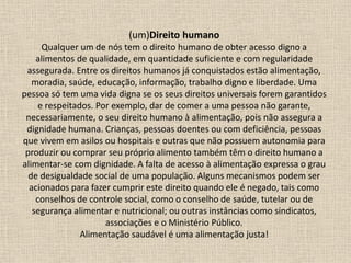 (um)Direito humano
Qualquer um de nós tem o direito humano de obter acesso digno a
alimentos de qualidade, em quantidade suficiente e com regularidade
assegurada. Entre os direitos humanos já conquistados estão alimentação,
moradia, saúde, educação, informação, trabalho digno e liberdade. Uma
pessoa só tem uma vida digna se os seus direitos universais forem garantidos
e respeitados. Por exemplo, dar de comer a uma pessoa não garante,
necessariamente, o seu direito humano à alimentação, pois não assegura a
dignidade humana. Crianças, pessoas doentes ou com deficiência, pessoas
que vivem em asilos ou hospitais e outras que não possuem autonomia para
produzir ou comprar seu próprio alimento também têm o direito humano a
alimentar-se com dignidade. A falta de acesso à alimentação expressa o grau
de desigualdade social de uma população. Alguns mecanismos podem ser
acionados para fazer cumprir este direito quando ele é negado, tais como
conselhos de controle social, como o conselho de saúde, tutelar ou de
segurança alimentar e nutricional; ou outras instâncias como sindicatos,
associações e o Ministério Público.
Alimentação saudável é uma alimentação justa!
 