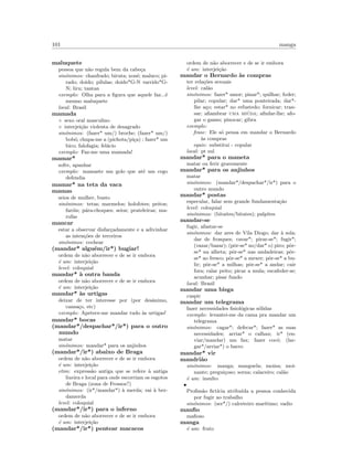 101 manga
maluquete
pessoa que n˜ao regula bem da cabe¸ca
sin´onimos: chanfrado; biruta; xon´e; maluco; pi-
rado; doido; p´ılulas; doido*G-N varrido*G-
N; liru; tantan
exemplo: Olha para a ﬁgura que aquele faz...´e
mesmo maluquete
local: Brasil
mamada
◦ sexo oral masculino
◦ interjei¸c˜ao violenta de desagrado
sin´onimos: (fazer* um/) broche; (fazer* um/)
bob´o; chupa-me a (pichota/pi¸ca) ; fazer* um
bico; falofagia; fel´acio
exemplo: Faz-me uma mamada!
mamar*
sofre, apanhar
exemplo: mamaste um golo que at´e um cego
defendia
mamar* na teta da vaca
mamas
seios de mulher, busto
sin´onimos: tetas; marmelos; holofotes; peitos;
far´ois; p´ara-choques; seios; prateleiras; ma-
rufas
mancar
estar a observar disfar¸cadamente e a adivinhar
as inten¸c˜oes de terceiros
sin´onimos: cochear
(mandar* algu´em/ir*) bugiar!
ordem de n˜ao aborrecer e de se ir embora
´e um: interjei¸c˜ao
level: coloquial
mandar* `a outra banda
ordem de n˜ao aborrecer e de se ir embora
´e um: interjei¸c˜ao
mandar* `as urtigas
deixar de ter interesse por (por desˆanimo,
cansa¸co, etc)
exemplo: Apetece-me mandar tudo `as urtigas!
mandar* bocas
(mandar*/despachar*/ir*) para o outro
mundo
matar
sin´onimos: mandar* para os anjinhos
(mandar*/ir*) abaixo de Braga
ordem de n˜ao aborrecer e de se ir embora
´e um: interjei¸c˜ao
etim: express˜ao antiga que se refere `a antiga
lixeira e local para onde escorriam os esgotos
de Braga (zona de Frossos?)
sin´onimos: (ir*/mandar*) `a merda; vai `a ber-
damerda
level: coloquial
(mandar*/ir*) para o inferno
ordem de n˜ao aborrecer e de se ir embora
´e um: interjei¸c˜ao
(mandar*/ir*) pentear macacos
ordem de n˜ao aborrecer e de se ir embora
´e um: interjei¸c˜ao
mandar o Bernardo `as compras
ter rela¸c˜oes sexuais
level: cal˜ao
sin´onimos: fazer* amor; pinar*; quilhar; foder;
pilar; copular; dar* uma ponteirada; dar*-
lhe a¸co; estar* no refustedo; fornicar; tran-
sar; aﬁambrar uma mi´uda; aﬁnfar-lhe; afo-
gar o ganso; pinocar; gibra
exemplo:
frase: Ele s´o pensa em mandar o Bernardo
`as compras
equiv: substitui - copular
local: pt sul
mandar* para o maneta
matar ou ferir gravemente
mandar* para os anjinhos
matar
sin´onimos: (mandar*/despachar*/ir*) para o
outro mundo
mandar* postas
especular, falar sem grande fundamenta¸c˜ao
level: coloquial
sin´onimos: (bitaites/bitates); palpites
mandar-se
fugir, afastar-se
sin´onimos: dar ares de Vila Diogo; dar `a sola;
dar de frosques; cavar*; pirar-se*; fugir*;
(vazar/bazar); (pˆor-se* no/dar* o) piro; pˆor-
se* na alheta; pˆor-se* nas andadeiras; pˆor-
se* ao fresco; pˆor-se* a mexer; pˆor-se* a bu-
lir; pˆor-se* a milhas; pˆor-se* a andar; cair
fora; ralar peito; picar a mula; escafeder-se;
acunhar; pisar fundo
local: Brasil
mandar uma bisga
cuspir
mandar um telegrama
fazer necessidades ﬁsiol´ogicas s´olidas
exemplo: levantei-me da cama pra mandar um
telegrama
sin´onimos: cagar*; defecar*; fazer* as suas
necessidades; arriar* o calhau; ir* (en-
viar/mandar) um fax; fazer coc´o; (lar-
gar*/arriar*) o barro
mandar* vir
mandri˜ao
sin´onimos: manga; manguela; moina; moi-
nante; pregui¸coso; sorna; calaceiro; cal˜ao
´e um: insulto
•
Proﬁss˜ao ﬁct´ıcia atribu´ıda a pessoa conhecida
por fugir ao trabalho
sin´onimos: (ser*/) calceteiro mar´ıtimo; vadio
manﬁo
maﬁoso
manga
´e um: fruto
 
