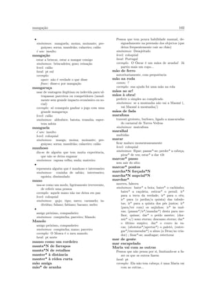 manga¸c˜ao 102
•
sin´onimos: manguela; moina; moinante; pre-
gui¸coso; sorna; mandri˜ao; calaceiro; cal˜ao
´e um: insulto
manga¸c˜ao
estar a brincar, estar a mangar comigo
sin´onimos: brincadeira; gozo; reina¸c˜ao
level: cal˜ao
local: pt sul
exemplo:
equiv: n˜ao ´e verdade o que disse
frase: disse-o por manga¸c˜ao
mangaru¸ca
usar de vantagem ileg´ıtima ou indevida para ul-
trapassar parceiros ou competidores (usual-
mente sem grande impacto econ´omico ou so-
cial)
exemplo: s´o conseguiu ganhar o jogo com uma
grande mangaru¸ca
level: cal˜ao
sin´onimos: aldrabice; batota; tram´oia; esper-
teza saloia
manguela
´e um: insulto
level: coloquial
sin´onimos: manga; moina; moinante; pre-
gui¸coso; sorna; mandri˜ao; calaceiro; cal˜ao
manhoso
diz-se de algu´em que tem muita experiˆencia,
que n˜ao se deixa enganar
sin´onimos: raposa velha; mula; matreiro
•
representa algu´em que ´e manhoso e interesseiro
sin´onimos: coninha de sab˜ao; interesseiro;
ego´ısta; dissimulado
mano
usa-se como um modo, ligeiramente irreverente,
de referir uma pessoa
exemplo: aquele mano n˜ao me deixa em paz
level: coloquial
sin´onimos: gajo; tipo; meco; caramelo; in-
div´ıduo; fulano; fabiano; bacano; melro
•
amigo pr´oximo, companheiro
sin´onimos: compincha; parceiro; Manolo
Manolo
amigo pr´oximo, companheiro
sin´onimos: compincha; mano; parceiro
exemplo: O Mosca ´e o meu manolo.
local: pt norte
manso como um cordeiro
manta*N de farrapos
manta*N de retalhos
manter* `a distˆancia
manter* `a r´edea curta
m˜ao amiga
m˜ao* de aranha
Pessoa que tem pouca habilidade manual, de-
signadamente na preens˜ao dos objectos (que
deixa frequentemente cair ao ch˜ao)
sin´onimos: Desajeitado
level: coloquial
local: Portugal
exemplo: O ´Oscar ´e um m˜aos de aranha! J´a
partiu mais um copo...
m˜ao de ferro
autoritariamente, com prepotˆencia
m˜ao na roda
comm: ?
exemplo: sua ajuda foi uma m˜ao na rola
m˜aos ao ar!
m˜aos `a obra!
preferir o simples ao complicado
sin´onimos: se a montanha n˜ao vai a Maom´e (,
vai Maom´e `a montanha/)
m˜aos de fada
marafona
travesti grotesto, burlesco, ligado a mascaradas
do carnaval de Torres Vedras
sin´onimos: matrafona
maralhal
multid˜ao
marar
ﬁcar maluco momentaneamente
level: coloquial
sin´onimos: ﬂipar; passar*-se; perder* a cabe¸ca;
pirar* de vez; estar* a dar tilt
marcar* passo
sem sair do s´ıtio
marcar* pontos
marcha*N for¸cada*N
marcha*N nupcial*N
marchar*
morreu, faleceu
sin´onimos: bater* a bota; bater* o cachimbo;
bater* a ca¸coleta; esticar* o pernil; ir*
para a terra da verdade; ir* para o c´eu;
ir* para (o jardim/a quinta) das tabule-
tas; ir* para a quinta dos p´es juntos; ir*
(para/ter com) os anjinhos; ir* `as mal-
vas; (passar*/ir*/mandar*) desta para me-
lhor; quinar; dar* o peido mestre; (dor-
mir* o/) sono eterno; descanso eterno; dar*
o ´ultimo suspiro; dar* o couro `as va-
cas; (abototar*/apertar*) o palet´o; (entre-
gar*/encomendar*) a alma (a Deus/ao cria-
dor) ; ﬁnar*-se; anafragar; estertorar
mar de gente
mar encapelado
Maria vai com as outras
Pessoa que n˜ao pensa por si, limitando-se a fa-
zer os que os outros fazem
local: pt
exemplo: Ela n˜ao tem cabe¸ca; ´e uma Maria vai
com as outras...
 