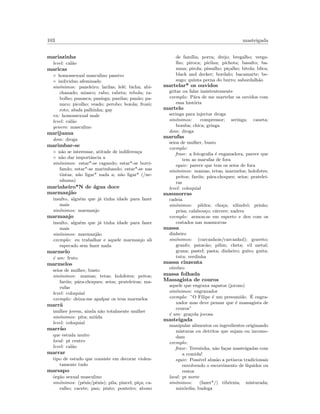 103 masteigada
mariazinha
level: cal˜ao
maricas
◦ homossexual masculino passivo
◦ individuo afeminado
sin´onimos: paneleiro; larilas; lel´e; bicha; abi-
chanado; miasco; rabo; rabeta; rebola; ra-
bolho; panasca; panisga; panilas; pan˜ao; pa-
nuco; picolho; veado; perobo; boiola; frozˆo;
roto; abafa palhinha; gay
en: homossexual male
level: cal˜ao
genero: masculino
marijuana
dom: droga
marimbar-se
◦ n˜ao se interessar, atitude de indiferen¸ca
◦ n˜ao dar importˆancia a
sin´onimos: estar*-se cagando; estar*-se borri-
fando; estar*-se marimbando; estar*-se nas
tintas; n˜ao ligar* nada a; n˜ao ligar* (/ne-
nhuma)
marinheiro*N de ´agua doce
marmanj˜ao
insulto, algu´em que j´a tinha idade para fazer
mais
sin´onimos: marmanjo
marmanjo
insulto, algu´em que j´a tinha idade para fazer
mais
sin´onimos: marmanj˜ao
exemplo: eu trabalhar e aquele marmanjo ali
especado sem fazer nada
marmelo
´e um: fruto
marmelos
seios de mulher, busto
sin´onimos: mamas; tetas; holofotes; peitos;
far´ois; p´ara-choques; seios; prateleiras; ma-
rufas
level: coloquial
exemplo: deixa-me apalpar os teus marmelos
marr˜a
mulher jovem, ainda n˜ao totalmente mulher
sin´onimos: pita; mi´uda
level: coloquial
marr˜ao
que estuda muito
local: pt centro
level: cal˜ao
marrar
tipo de estudo que consiste em decorar violen-
tamente tudo
marsapo
´org˜ao sexual masculino
sin´onimos: (p´enis/pˆenis); pila; pincel; pi¸ca; ca-
ralho; cacete; pau; pinto; ponteiro; abono
de fam´ılia; porra; drejo; bregalho; verga-
lho; piroca; pirilau; pichota; basalto; ba-
nana; pirola; pissalho; pi¸calho; bitola; blica;
black and decker; bordalo; bacamarte; be-
sugo; quinta perna do burro; sabordalh˜ao
martelar* os ouvidos
gritar ou falar insistentemente
exemplo: P´ara de me martelar os ouvidos com
essa hist´oria
martelo
seringa para injectar droga
sin´onimos: compressor; seringa; caneta;
bomba; chica; gringa
dom: droga
marufas
seios de mulher, busto
exemplo:
frase: a fotograﬁa ´e enganadora, parece que
tem as marufas de fora
equiv: parece que tem os seios de fora
sin´onimos: mamas; tetas; marmelos; holofotes;
peitos; far´ois; p´ara-choques; seios; pratelei-
ras
level: coloquial
masmorras
cadeia
sin´onimos: pildra; cho¸ca; xilindr´o; pris˜ao;
prisa; calabou¸co; c´arcere; xadrez
exemplo: armou-se em esperto e deu com os
costados nas masmorras
massa
dinheiro
sin´onimos: (carcanhois/carcanhol); graveto;
granfo; patac˜ao; pilim; cheta; vil metal;
grana; pastel; pasta; dinheiro; guito; guita;
tutu; verdinha
massa cinzenta
c´erebro
massa folhada
Massagista de couros
aquele que engraxa sapatos (jocoso)
sin´onimos: engraxador
exemplo: ”O Filipe ´e um presumido. ´E engra-
xador mas deve pensar que ´e massagista de
couros”
´e um: gra¸cola jocosa
masteigada
manipular alimentos ou ingredientes originando
misturas ou detritos que sujam ou incomo-
dam
exemplo:
frase: Teresinha, n˜ao fa¸cas masteigadas com
a comida!
equiv: Poss´ıvel alus˜ao a petiscos tradicionais
envolvendo o escorrimento de l´ıquidos ou
restos
local: pt norte
sin´onimos: (fazer*/) tib´ornia; misturada;
mix´ordia; budega
 