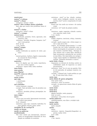 mastron¸co 104
mastron¸co
matar* a cabe¸ca
matar* a fome
sin´onimos: matar* o bicho
matar* dois coelhos duma cajadada
fazer algo que resolve dois problemas duma s´o
vez
matar* o bicho
sin´onimos: matar* a fome
matar* o tempo
matarruano
mal-educado, grosseiro, bruto, ignorante, sem
maneiras, rude
sin´onimos: bretoldo; brugesso; burgesso; (ser*
um/) casca-grossa
local: pt sul
´e um: insulto
matar* tempo
matrafona
mulhes desleixada na maneira de vestir, gro-
tesca
•
travesti grotesto, burlesco, ligado a mascaradas
do carnaval de Torres Vedras
sin´onimos: marafona
matreiro
diz-se de algu´em que tem muita experiˆencia,
que n˜ao se deixa enganar
sin´onimos: raposa velha; mula; manhoso
mau feitio
mau grado
mau Maria!
mau*N como as cobras
muito mau
maus tratos
m´a vida
◦ prostitui¸c˜ao
◦ bo´emia
m´a vontade•
cr´ıtica constante, remoque
exemplo: fazer picuinha, estar de picuinha com
algu´em
sin´onimos: picuinha; pirra¸ca; persegui¸c˜ao; im-
plicˆancia
mea culpa
meco
usa-se como um modo, ligeiramente irreverente,
de referir uma pessoa
level: coloquial
sin´onimos: gajo; tipo; caramelo; indiv´ıduo; fu-
lano; fabiano; bacano; mano; melro
medalha*N de corti¸ca*N
medir as for¸cas
medir as palavras
meditabundo
N˜ao estar atento por introspec¸c˜ao, aborreci-
mento ou incapacidade tempor´aria de foca-
liza¸c˜ao na realidade do momento
sin´onimos: estar* na lua; aluado; ensimes-
mado; a´ereo; desligado; ausente; em parte
incerta; estar* noutro comprimento de onda
medricas
Pessoa que tem medo em excesso e de muitas
coisas
sin´onimos: ter* medo da pr´opria sombra
•
sin´onimos: cag˜ao; cagarolas; cobarde; coneiro;
roto; pancona; tanso; lerdo
´e um: insulto
megera
mulher vingativa, rancorosa, cobi¸ca, ciumenta,
invejosa
exemplo: aquela megera n˜ao o deixa sequer co-
mer a sopa at´e ao ﬁm
origem: da mitologia grega-romana, ´e a mais
temida das trˆes irm˜as conhecidas como as
f´urias encarregadas de perseguir os mortais
que tivessem cometido faltas. Persegue as
suas v´ıtimas com a maior f´uria, fazendo-as
fugir eternamente, gritando-lhe aos ouvidos
as suas faltas. Era especialista em castigar e
vingar crimes ligados `as inﬁdelidade matri-
moniais. Nenhuma atenuante a comeve.
meia bola e for¸ca
Argumento ou m´etodo de duvidoso m´erito ou
cedibilidade usado de improviso ou muito
precariamente
sin´onimos: tirar* do c´u com um gancho; feito
`as trˆes pancadas; de qualquer maneira; im-
provisar
exemplo: A Raquel n˜ao ´e nada perfeita no que
faz. ´E tudo meia bola e for¸ca...
meia casa
meia d´uzia de gatos pingados
estar quase vazio
sin´onimos: estar* `as moscas
exemplo: s´o apareceram mmeia d´uzia de gatos
pingados
meia irm˜a
meia leca
meia-leca
algu´em baixinho, muito pequeno
local: pt norte
sin´onimos: (cinco/dez) reis de gente
meias palavras
eufemisticamente, sem dizer a verdade toda
meias solas
meio morto
muito can¸cado
meita
s´emen
sin´onimos: esporra; (langonho/langonha); es-
perma; nanha; beita
level: cal˜ao
melga
´e um: insecto
 
