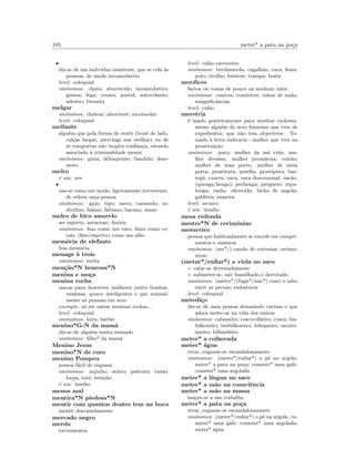 105 meter* a pata na po¸ca
•
diz-se de um individuo insistente, que se cola `as
pessoas, de modo incomodativo
level: coloquial
sin´onimos: chato; aborrecido; incomodativo;
gosma; fega; cromo; postal; autocolante;
adesivo; besunta
melgar
sin´onimos: chatear; aborrecer; incomodar
level: coloquial
meliante
algu´em que pela forma de vestir (bon´e de lado,
cal¸cas largas, piercings nas orelhas) ou de
se comportar n˜ao inspira conﬁan¸ca, estando
associado `a criminalidade menor
sin´onimos: guna; delinquente; bandido; deso-
nesto
melro
´e um: ave
•
usa-se como um modo, ligeiramente irreverente,
de referir uma pessoa
sin´onimos: gajo; tipo; meco; caramelo; in-
div´ıduo; fulano; fabiano; bacano; mano
melro de bico amarelo
ser esperto, astucioso, ﬁn´orio
sin´onimos: ﬁno como um rato; ﬁnos como co-
rais; (ﬁno/esperto) como um alho
mem´oria de elefante
boa mem´oria
menage `a trois
sin´onimos: surba
men¸c˜ao*N honrosa*N
menina e mo¸ca
menina rocha
usa-se para descrever mulheres muito bonitas,
vaidosas, pouco inteligentes e que normal-
mente s´o pensam em sexo
exemplo: s´o me saiem meninas rochas...
level: coloquial
sin´onimos: loira; barbie
menino*G-N da mam˜a
diz-se de algu´em muito mimado
sin´onimos: ﬁlho* da mam˜a
Menino Jesus
menino*N de coro
menino Pompeu
pessoa f´acil de enganar
sin´onimos: anjinho; ot´ario; palerma; tanso;
lorpa; tot´o; betinho
´e um: insulto
menos mal
mentira*N piedosa*N
mentir com quantos dentes tem na boca
mentir descaradamente
mercado negro
merda
excrementos
level: cal˜ao carroceiro
sin´onimos: berdamerda; cagalh˜ao; caca; fezes;
poio; cirolho; bunicos; trampa; bosta
merdices
factos ou coisas de pouco ou nenhum valor
sin´onimos: cunices; coneirices; coisas de nada;
insigniﬁcˆancias
level: cal˜ao
meretriz
´e usado gen´ericamente para insultar violenta-
mente algu´em do sexo feminino que vive de
expedientes, que n˜ao tem objectivos. To-
mado `a letra indicaria - mulher que vive na
prostitui¸c˜ao
sin´onimos: puta; mulher da m´a vida; mu-
lher devassa; mulher prom´ıscua; coir˜ao;
mulher de mau porte; mulher de meia
porta; prostituta; put´eﬁa; prostiputa; bar-
reg˜a; cuarra; vaca; vaca descomunal; vac˜ao;
(quenga/kenga); pechenga; piriguete; repu-
tenga; vadia; oferecida; bicha de angola;
gald´eria; rameira
level: arcaico
´e um: insulto
mesa redonda
mestre*N de cerim´onias
mesureiro
pessoa que habitualmente se excede em cumpri-
mentos e mesuras
sin´onimos: (ser*/) cavalo de cortesias; cerimo-
nioso
(metar*/enﬁar*) a viola no saco
◦ calar-se derrotadamente
◦ submeter-se, sair humilhado e derrotado
sin´onimos: (meter*/(fugir*/sair*) com) o rabo
entre as pernas; embatucar
level: coloquial
metedi¸co
diz-se de uma pessoa demasiado curiosa e que
adora meter-se na vida dos outros
sin´onimos: cabaneiro; coscuvilheiro; cusca; bis-
bilhoteiro; besbilhoteiro; fofoqueiro; mexiri-
queiro; bilhardeiro
meter* a colherada
meter* ´agua
errar, enganar-se escandalosamente
sin´onimos: (meter*/enﬁar*) o p´e na argola;
meter* a pata na po¸ca; cometer* uma gafe;
cometer* uma argolada
meter* a l´ıngua no saco
meter* a m˜ao na consciˆencia
meter* a m˜ao na massa
lan¸car-se a um trabalho
meter* a pata na po¸ca
errar, enganar-se escandalosamente
sin´onimos: (meter*/enﬁar*) o p´e na argola; co-
meter* uma gafe; cometer* uma argolada;
meter* ´agua
 