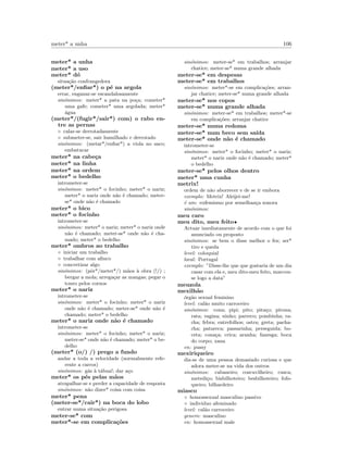 meter* a unha 106
meter* a unha
meter* a uso
meter* d´o
situa¸c˜ao confrangedora
(meter*/enﬁar*) o p´e na argola
errar, enganar-se escandalosamente
sin´onimos: meter* a pata na po¸ca; cometer*
uma gafe; cometer* uma argolada; meter*
´agua
(meter*/(fugir*/sair*) com) o rabo en-
tre as pernas
◦ calar-se derrotadamente
◦ submeter-se, sair humilhado e derrotado
sin´onimos: (metar*/enﬁar*) a viola no saco;
embatucar
meter* na cabe¸ca
meter* na linha
meter* na ordem
meter* o bedelho
intrometer-se
sin´onimos: meter* o focinho; meter* o nariz;
meter* o nariz onde n˜ao ´e chamado; meter-
se* onde n˜ao ´e chamado
meter* o bico
meter* o focinho
intrometer-se
sin´onimos: meter* o nariz; meter* o nariz onde
n˜ao ´e chamado; meter-se* onde n˜ao ´e cha-
mado; meter* o bedelho
meter* ombros ao trabalho
◦ iniciar um trabalho
◦ trabalhar com aﬁnco
◦ concretizar algo
sin´onimos: (pˆor*/meter*/) m˜aos `a obra (!/) ;
bergar a mola; arrega¸car as mangas; pegar o
touro pelos cornos
meter* o nariz
intrometer-se
sin´onimos: meter* o focinho; meter* o nariz
onde n˜ao ´e chamado; meter-se* onde n˜ao ´e
chamado; meter* o bedelho
meter* o nariz onde n˜ao ´e chamado
intrometer-se
sin´onimos: meter* o focinho; meter* o nariz;
meter-se* onde n˜ao ´e chamado; meter* o be-
delho
(meter* (o/) /) prego a fundo
andar a toda a velocidade (normalmente refe-
rente a carros)
sin´onimos: g´as `a t´abua!; dar a¸co
meter* os p´es pelas m˜aos
atrapalhar-se e perder a capacidade de resposta
sin´onimos: n˜ao dizer* coisa com coisa
meter* pena
(meter-se*/cair*) na boca do lobo
entrar numa situa¸c˜ao perigosa
meter-se* com
meter*-se em complica¸c˜oes
sin´onimos: meter-se* em trabalhos; arranjar
chatice; meter-se* numa grande alhada
meter-se* em despesas
meter-se* em trabalhos
sin´onimos: meter*-se em complica¸c˜oes; arran-
jar chatice; meter-se* numa grande alhada
meter-se* nos copos
meter-se* numa grande alhada
sin´onimos: meter-se* em trabalhos; meter*-se
em complica¸c˜oes; arranjar chatice
meter-se* numa redoma
meter-se* num beco sem sa´ıda
meter-se* onde n˜ao ´e chamado
intrometer-se
sin´onimos: meter* o focinho; meter* o nariz;
meter* o nariz onde n˜ao ´e chamado; meter*
o bedelho
meter-se* pelos olhos dentro
meter* uma cunha
metrix!
ordem de n˜ao aborrecer e de se ir embora
exemplo: Metrix! Aleijei-me!
´e um: eufemismo por semelhan¸ca sonora
sin´onimos:
meu caro
meu dito, meu feito•
Actuar imediatamente de acordo com o que foi
anunciado ou proposto
sin´onimos: se bem o disse melhor o fez; ser*
tiro e queda
level: coloquial
local: Portugal
exemplo: ”Disse-lhe que que gostaria de um dia
casar com ela e, meu dito-meu feito, marcou-
se logo a data”
meuzola
mexilh˜ao
´org˜ao sexual feminino
level: cal˜ao muito carroceiro
sin´onimos: cona; pipi; pito; pita¸co; pirona;
rata; vagina; ninho; parreco; pombinha; ra-
cha; febra; entrefolhos; ostra; greta; pacha-
cha; patareca; passarinha; perseguida; bo-
ceta; cona¸ca; crica; aranha; fanesga; boca
do corpo; xana
en: pussy
mexiriqueiro
diz-se de uma pessoa demasiado curiosa e que
adora meter-se na vida dos outros
sin´onimos: cabaneiro; coscuvilheiro; cusca;
metedi¸co; bisbilhoteiro; besbilhoteiro; fofo-
queiro; bilhardeiro
miasco
◦ homossexual masculino passivo
◦ individuo afeminado
level: cal˜ao carroceiro
genero: masculino
en: homossexual male
 