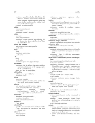 107 mi´udo
sin´onimos: paneleiro; larilas; lel´e; bicha; abi-
chanado; maricas; rabo; rabeta; rebola; ra-
bolho; panasca; panisga; panilas; pan˜ao; pa-
nuco; picolho; veado; perobo; boiola; frozˆo;
roto; abafa palhinha; gay
exemplo: ´es mesmo miasco!
mij˜ao
pessoa com muita sorte
level: cal˜ao
sin´onimos: pi¸cudo*; sortudo
mijar
fazer xixi
level: cal˜ao carroceiro
sin´onimos: urinar; controle anti-dopping; ver-
ter ´aguas; tirar ´agua do joelho; tirar* ´agua
do joelho; fazer xixi
mijar nos ﬁnados
trair, desrespeitar os antepassados
level: cal˜ao
mijo
urina
sin´onimos: xixi; urina
level: cal˜ao
•
sorte
level: cal˜ao
sin´onimos: paio; reco; pi¸co; chouri¸co
milhentas
sin´onimos: bu´e de; `a be¸ca; bu´e-muito; t´otil de;
muit´ıssimo; baita; um ror de ; pargas; pale-
tes de ; catrefada de
gram: loc. adv. de quantidade
militarista
militar que se quer evidenciar
sin´onimos: chico
mina
namorada, rapariga
sin´onimos: garina; chavala; guria; garota; cru-
zeta; gaja; pailha; mi´uda; rapariga
minete
acto sexual oro-genital, lamber a vagina
level: cal˜ao estupidamente carroceiro
sin´onimos: trombada; (cunilin-
gus/cunnilingus); lamber*-te; passar*
a casa a pano; fel´acio; broche feminino
mineteiro
pessoa que faz o cunnilingus
sin´onimos: trombeiro
level: cal˜ao muito carroceiro
minhoca
´e um: animal
minist´erio
aparelho de som de dimens˜oes muito reduzidas
´e um: trocadilho de contrafa¸c˜ao por aglu-
tina¸c˜ao livre
minorca
pessoa pequena
level: coloquial
sin´onimos: caga-tacos; cagatacos; rodas-
baixas; roda 24
Mirita
Artista secund´ario ou ﬁgurante em espect´aculo
musical que dan¸ca com uso gestualidade ex-
cessiva e lasciva
sin´onimos: artista de rebolado; corista;
dan¸carina
mirolho
com desvio oa deﬁciˆencia ocular
sin´onimos: zarolho; vesgo; escarolho; estr´abico
miser´avel
desgra¸cado
sin´onimos: lazarento; sarnento; sarnoso
missa de corpo presente
missa de funerais em que o caix˜ao est´a presente
missa do galo
missa da meia noite no dia de Natal
misturada
manipular alimentos ou ingredientes originando
misturas ou detritos que sujam ou incomo-
dam
sin´onimos: (fazer*/) tib´ornia; masteigada;
mix´ordia; budega
(misturar*/confundir*) alhos com buga-
lhos
diz-se quando algu´em est´a a trocar tudo
´e um: frase pitoresca
sin´onimos: confundir* o g´enero humano com o
Manuel Germano; confundir* cagalh˜oes com
nˆesperas; confundir* o olho do cu com a feira
de Montemor; confundir* o olho do cu com
a feira de Borba
mitra
exemplo: aquele tipo ´e mesmo mitra
´e um: insulto
sin´onimos: azeiteiro; parolo; chunga; chulo;
pimba
mi´uda
namorada, rapariga
sin´onimos: garina; chavala; guria; garota; cru-
zeta; gaja; pailha; mina; rapariga
•
mulher jovem, ainda n˜ao totalmente mulher
sin´onimos: pita; marr˜a
mi´uda-jacking
acto de descaradamente roubar a namorada a
algu´em
exemplo: ”Parece imposs´ıvel! Como ´e que
pudeste fazer mi´uda-jacking ao teu pr´oprio
irm˜ao??”
´e um: manobra reprov´avel
mi´udo
◦ crian¸ca que est´a a come¸car a aprender coisas
e a percebˆe-las, garoto que tem a mania que ´e
esperto, crian¸ca ainda pequena que crˆe saber
mais do que de facto sabe
◦ garoto, jovem do sexo masculino, algo atre-
vido
 
