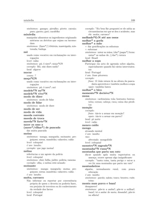 mix´ordia 108
sin´onimos: ganapo; pirralho; pivete; catraio;
puto; garoto; guri; cacafelho
mix´ordia
manipular alimentos ou ingredientes originando
misturas ou detritos que sujam ou incomo-
dam
sin´onimos: (fazer*/) tib´ornia; masteigada; mis-
turada; budega
m´o
usado como vocativo em exclama¸c˜oes ou inter-
roga¸c˜oes
level: cal˜ao
sin´onimos: p´a; ´o meu*; mo¸co*GN
exemplo: M´o, n˜ao dizes nada?
local: algarve
mocar
comm: ?
mo¸co*GN
usado como vocativo em exclama¸c˜oes ou inter-
roga¸c˜oes
sin´onimos: p´a; ´o meu*; m´o
modelo*N nu*N
modelo*N vivo*N
modo de dizer
sin´onimos: modo de falar
modo de falar
sin´onimos: modo de dizer
modo de ser
modo de vida
moeda corrente
moeda de troca
moeda*N forte*N
moer os osso a
(moer*/rilhar*) de pancada
dar muita pancada
moina
sin´onimos: manga; manguela; moinante; pre-
gui¸coso; sorna; mandri˜ao; calaceiro; cal˜ao
level: coloquial
´e um: insulto
exemplo: que jago moina!
m´oina
referˆencias a um agente da pol´ıcia
level: coloquial
sin´onimos: chui; b´oﬁa; judite; pol´ıcia; ramona
exemplo: olha, o m´oina est´a armado
moinante
sin´onimos: manga; manguela; moina; pre-
gui¸coso; sorna; mandri˜ao; calaceiro; cal˜ao
´e um: insulto
moita, carrasco
N˜ao informar ou reportar por conveniˆencia
pr´opria de quem o deveria ou poderia fazer,
em preju´ızo de terceiros ou do conhecimento
da verdade dos factos
level: coloquial
local: Portugal
exemplo: ”Eu bem lhe perguntei se ele sabia as
circunstˆancias em que se deu o acidente, mas
ele: moita, carrasco”
molhado*G-N at´e aos ossos
molhar* a goela
molhar* a m˜ao
◦ dar gratiﬁca¸c˜oes ou subornos
◦ subornar
sin´onimos: untar as m˜aos; (dar*/pagar*) luvas;
untar* as unhas de; (/dar*) curuca
local: Brasil
molhar a sopa
Participar em acto de agress˜ao sobre algu´em,
especialmente quando h´a v´arios intervenien-
tes
local: Portugal
´e um: frase pitoresca
exemplo:
frase: O Jo˜ao estava l´a na altura da panca-
daria aproveitou e tamb´em molhou a sopa
equiv: tamb´em bateu
molhar* o bico
momento*N decisivo*N
mona
sin´onimos: cachim´onia; tola; bestunto; bestun-
teira; cornos; cabe¸ca; cuca; caixa dos piroli-
tos
mon¸c˜ao
exemplo:
frase: t´as-te a armar em mon¸c˜ao?
equiv: t´as-te a armar em parvo?
local: pt norte
level: cal˜ao
monco ca´ıdo
monga
atrasado mental
´e um: insulto
raiz:
abreviado: mongol´oide
level: coloquial
monstro*N sagrado*N
montanha*N russa*N
montanha que pariu um rato
diz-se quando ap´os muita expectativa ou
amea¸ca, ocorre apenas algo insigniﬁcante
exemplo: ”tanta coisa, tanta perigo e vai-se a
ver foi uma montanha que pariu um rato”
montanheiros
algu´em, normalmente rural, com pouca
educa¸c˜ao
´e um: insulto
sin´onimos: parolo; saloio; tosco; broeiro; rude;
toino
monta num porco e baza!
desaparece!
sin´onimos: p˜oe-te a andar!; p˜oe-te a milhas!;
baza!; t´a a andar de mota; desanda!; p˜oe-te
na alheta!
 