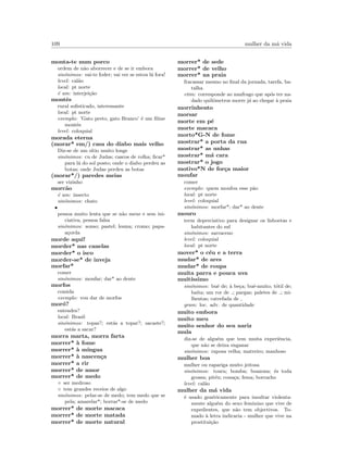 109 mulher da m´a vida
monta-te num porco
ordem de n˜ao aborrecer e de se ir embora
sin´onimos: vai-te foder; vai ver se estou l´a fora!
level: cal˜ao
local: pt norte
´e um: interjei¸c˜ao
montˆes
rural soﬁsticado, interessante
local: pt norte
exemplo: ’Gato preto, gato Branco’ ´e um ﬁlme
montˆes
level: coloquial
morada eterna
(morar* em/) casa do diabo mais velho
Diz-se de um s´ıtio muito longe
sin´onimos: cu de Judas; cascos de rolha; ﬁcar*
para l´a do sol posto; onde o diabo perdeu as
botas; onde Judas perdeu as botas
(morar*/) paredes meias
ser vizinho
morc˜ao
´e um: insecto
sin´onimos: chato
•
pessoa muito lenta que se n˜ao mexe e sem ini-
ciativa, pessoa falsa
sin´onimos: sonso; pastel; lesma; cromo; papa-
a¸corda
morde aqui!
morder* nas canelas
morder* o isco
morder-se* de inveja
morfar*
comer
sin´onimos: moufar; dar* ao dente
morfos
comida
exemplo: vou dar de morfos
mor´o?
entendes?
local: Brasil
sin´onimos: topas?; est´as a topar?; sacaste?;
est´as a sacar?
morra marta, morra farta
morrer* `a fome
morrer* `a m´ıngua
morrer* `a nascen¸ca
morrer* a rir
morrer* de amor
morrer* de medo
◦ ser medroso
◦ tem grandes receios de algo
sin´onimos: pelar-se de medo; tem medo que se
pela; amarelar*; borrar*-se de medo
morrer* de morte macaca
morrer* de morte matada
morrer* de morte natural
morrer* de sede
morrer* de velho
morrer* na praia
fracassar mesmo no ﬁnal da jornada, tarefa, ba-
talha
etim: corresponde ao naufrago que ap´os ter na-
dado quil´ometros morre j´a ao chegar `a praia
morrinhento
morsar
morte em p´e
morte macaca
morto*G-N de fome
mostrar* a porta da rua
mostrar* as unhas
mostrar* m´a cara
mostrar* o jogo
motivo*N de for¸ca maior
moufar
comer
exemplo: quem moufou esse p˜ao
local: pt norte
level: coloquial
sin´onimos: morfar*; dar* ao dente
mouro
term depreciativo para designar os lisboetas e
habitantes do sul
sin´onimos: sarraceno
level: coloquial
local: pt norte
mover* o c´eu e a terra
mudar* de ares
mudar* de roupa
muita parra e pouca uva
muit´ıssimo
sin´onimos: bu´e de; `a be¸ca; bu´e-muito; t´otil de;
baita; um ror de ; pargas; paletes de ; mi-
lhentas; catrefada de
gram: loc. adv. de quantidade
muito embora
muito meu
muito senhor do seu nariz
mula
diz-se de algu´em que tem muita experiˆencia,
que n˜ao se deixa enganar
sin´onimos: raposa velha; matreiro; manhoso
mulher boa
mulher ou rapariga muito jeitosa
sin´onimos: toura; bomba; boazona; ´es toda
grossa; pit´eu; cona¸ca; fema; borracho
level: cal˜ao
mulher da m´a vida
´e usado gen´ericamente para insultar violenta-
mente algu´em do sexo feminino que vive de
expedientes, que n˜ao tem objectivos. To-
mado `a letra indicaria - mulher que vive na
prostitui¸c˜ao
 