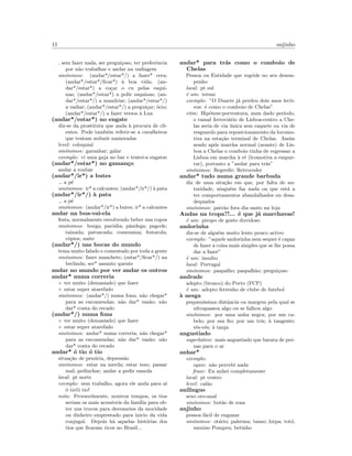 11 anjinho
sem fazer nada, ser pregui¸coso, ter preferˆencia
por n˜ao trabalhar e andar na vadiagem
sin´onimos: (andar*/estar*/) a fazer* cera;
(andar*/estar*/ﬁcar*) `a boa vida; (an-
dar*/estar*) a co¸car o cu pelas esqui-
nas; (andar*/estar*) a polir esquinas; (an-
dar*/estar*/) a mandriar; (andar*/estar*/)
a vadiar; (andar*/estar*/) a pregui¸car; ´ocio;
(andar*/estar*/) a fazer versos `a Lua
(andar*/estar*) no engate
diz-se da prostituta que anda `a procura de cli-
entes. Pode tamb´em referir-se a cavalheiros
que tentam seduzir namoradas
level: coloquial
sin´onimos: garanhar; galar
exemplo: vi uma gaja no bar e tentei-a engatar
(andar*/estar*) no gaman¸co
andar a roubar
(andar*/ir*) a butes
a p´e
sin´onimos: ir* a calcantes; (andar*/ir*/) `a pata
(andar*/ir*/) `a pata
a p´e
sin´onimos: (andar*/ir*) a butes; ir* a calcantes
andar na boa-vai-ela
festa, normalmente envolvendo beber uns copos
sin´onimos: borga; par´odia; pˆandega; pagode;
tainada; patuscada; comezaina; festarola;
c´opios; naite
(andar*/) nas bocas do mundo
tema muito falado e comentado por toda a gente
sin´onimos: fazer manchete; (estar*/ﬁcar*/) na
berlinda; ser* assunto quente
andar no mundo por ver andar os outros
andar* numa correria
◦ ter muito (demasiado) que fazer
◦ estar super atarefado
sin´onimos: (andar*/) numa fona; n˜ao chegar*
para as encomendas; n˜ao dar* vaz˜ao; n˜ao
dar* conta do recado
(andar*/) numa fona
◦ ter muito (demasiado) que fazer
◦ estar super atarefado
sin´onimos: andar* numa correria; n˜ao chegar*
para as encomendas; n˜ao dar* vaz˜ao; n˜ao
dar* conta do recado
andar* ´o tio ´o tio
situa¸c˜ao de pen´uria, depress˜ao
sin´onimos: estar na merda; estar teso; passar
mal; pedinchar; andar a pedir esmola
local: pt norte
exemplo: sem trabalho, agora ele anda para a´ı
´o tio!´o tio!
nota: Provavelmente, noutros tempos, os tios
seriam os mais acessiveis da fam´ılia para ob-
ter uns trocos para desvaneios da mocidade
ou dinheiro emprestado para inicio da vida
conjugal. Depois h`a aquelas hist´orias dos
tios que ﬁcaram ricos no Brasil...
andar* para tr´as como o comboio de
Chelas
Pessoa ou Entidade que regride no seu desem-
penho
local: pt sul
´e um: termo
exemplo: ”O Duarte j´a perdeu dois anos lecti-
vos: ´e como o comboio de Chelas”
etim: Hip´otese:porventura, num dado per´ıodo,
o ramal ferrovi´ario de Lisboa-centro a Che-
las seria de via ´unica sem raquete ou via de
resguardo para reposicionamento da locomo-
tiva na esta¸c˜ao terminal de Chelas. Assim
sendo ap´os marcha normal (avante) de Lis-
boa a Chelas o comboio tinha de regressar a
Lisboa em marcha `a r´e (lcomotiva a empur-
rar), portanto a ”andar para tr´as”
sin´onimos: Regredir; Retroceder
andar* tudo numa grande barbuda
diz de uma situ¸c˜ao em que, por falta de au-
toridade, ningu´em faz nada ou que est´a a
ter comportamentos abandalhados ou desa-
dequados
sin´onimos: patr˜ao fora dia santo na loja
Andas na tropa?!... ´e que j´a marchavas!
´e um: piropo de gosto duvidoso
andorinha
diz-se de algu´em muito lento pouco activo
exemplo: ”aquele andorinha nem sequer ´e capaz
de fazer a coisa mais simples que se lhe possa
dar a fazer”
´e um: insulto
local: Portugal
sin´onimos: paspalho; paspalh˜ao; pregui¸coso
andrade
adepto (bronco) do Porto (FCP)
´e um: adepto ferrenho de clube de futebol
`a nesga
pequen´ıssima distˆancia ou margem pela qual se
ultrapassou algo ou se falhou algo
sin´onimos: por uma unha negra; por um ca-
belo; por um ﬁo; por um triz; `a tangente;
r´es-v´es; `a tanja
angustiado
superlativo: mais angustiado que barata de per-
nas para o ar
anhar*
exemplo:
equiv: n˜ao percebi nada
frase: Eu anhei completamente
local: pt centro
level: cal˜ao
anilingus
sexo oro-anal
sin´onimos: bot˜ao de rosa
anjinho
pessoa f´acil de enganar
sin´onimos: ot´ario; palerma; tanso; lorpa; tot´o;
menino Pompeu; betinho
 