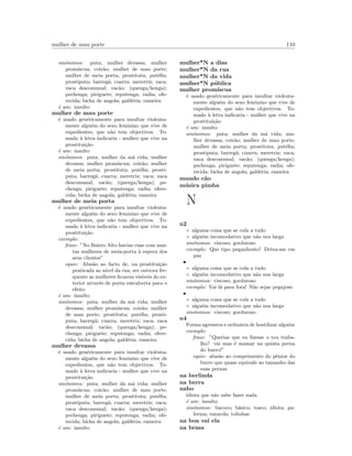 mulher de mau porte 110
sin´onimos: puta; mulher devassa; mulher
prom´ıscua; coir˜ao; mulher de mau porte;
mulher de meia porta; prostituta; put´eﬁa;
prostiputa; barreg˜a; cuarra; meretriz; vaca;
vaca descomunal; vac˜ao; (quenga/kenga);
pechenga; piriguete; reputenga; vadia; ofe-
recida; bicha de angola; gald´eria; rameira
´e um: insulto
mulher de mau porte
´e usado gen´ericamente para insultar violenta-
mente algu´em do sexo feminino que vive de
expedientes, que n˜ao tem objectivos. To-
mado `a letra indicaria - mulher que vive na
prostitui¸c˜ao
´e um: insulto
sin´onimos: puta; mulher da m´a vida; mulher
devassa; mulher prom´ıscua; coir˜ao; mulher
de meia porta; prostituta; put´eﬁa; prosti-
puta; barreg˜a; cuarra; meretriz; vaca; vaca
descomunal; vac˜ao; (quenga/kenga); pe-
chenga; piriguete; reputenga; vadia; ofere-
cida; bicha de angola; gald´eria; rameira
mulher de meia porta
´e usado gen´ericamente para insultar violenta-
mente algu´em do sexo feminino que vive de
expedientes, que n˜ao tem objectivos. To-
mado `a letra indicaria - mulher que vive na
prostitui¸c˜ao
exemplo:
frase: ”No Bairro Alto havias ruas com mui-
tas mulheres de meia-porta `a espera dos
seus clientes”
equiv: Alus˜ao ao facto de, na prostitui¸c˜ao
praticada ao n´ıvel da rua, ser outrora fre-
quente as mulheres ﬁcarem vis´ıveis do ex-
terior atrav´es de porta entraberta para o
efeito
´e um: insulto
sin´onimos: puta; mulher da m´a vida; mulher
devassa; mulher prom´ıscua; coir˜ao; mulher
de mau porte; prostituta; put´eﬁa; prosti-
puta; barreg˜a; cuarra; meretriz; vaca; vaca
descomunal; vac˜ao; (quenga/kenga); pe-
chenga; piriguete; reputenga; vadia; ofere-
cida; bicha de angola; gald´eria; rameira
mulher devassa
´e usado gen´ericamente para insultar violenta-
mente algu´em do sexo feminino que vive de
expedientes, que n˜ao tem objectivos. To-
mado `a letra indicaria - mulher que vive na
prostitui¸c˜ao
sin´onimos: puta; mulher da m´a vida; mulher
prom´ıscua; coir˜ao; mulher de mau porte;
mulher de meia porta; prostituta; put´eﬁa;
prostiputa; barreg˜a; cuarra; meretriz; vaca;
vaca descomunal; vac˜ao; (quenga/kenga);
pechenga; piriguete; reputenga; vadia; ofe-
recida; bicha de angola; gald´eria; rameira
´e um: insulto
mulher*N a dias
mulher*N da rua
mulher*N da vida
mulher*N p´ublica
mulher prom´ıscua
´e usado gen´ericamente para insultar violenta-
mente algu´em do sexo feminino que vive de
expedientes, que n˜ao tem objectivos. To-
mado `a letra indicaria - mulher que vive na
prostitui¸c˜ao
´e um: insulto
sin´onimos: puta; mulher da m´a vida; mu-
lher devassa; coir˜ao; mulher de mau porte;
mulher de meia porta; prostituta; put´eﬁa;
prostiputa; barreg˜a; cuarra; meretriz; vaca;
vaca descomunal; vac˜ao; (quenga/kenga);
pechenga; piriguete; reputenga; vadia; ofe-
recida; bicha de angola; gald´eria; rameira
mundo c˜ao
m´usica pimba
N
n2
◦ alguma coisa que se cola a tudo
◦ algu´em incomodativo que n˜ao nos larga
sin´onimos: viscoso; gorduroso
exemplo: Que tipo peganhento! Deixa-me em
paz
•
◦ alguma coisa que se cola a tudo
◦ algu´em incomodativo que n˜ao nos larga
sin´onimos: viscoso; gorduroso
exemplo: Vai l´a para fora! N˜ao sejas pegajoso
•
◦ alguma coisa que se cola a tudo
◦ algu´em incomodativo que n˜ao nos larga
sin´onimos: viscoso; gorduroso
n4
Forma agressiva e ordin´aria de hostilizar algu´em
exemplo:
frase: ”Querias que eu ﬁzesse o teu traba-
lho? vai mas ´e mamar na quinta perna
do burro!”
equiv: alus˜ao ao comprimento do p´enios do
burro que quase equivale ao tamanho das
suas pernas
na berlinda
na berra
nabo
idiota que n˜ao sabe fazer nada
´e um: insulto
sin´onimos: bacoco; b´asico; tosco; idiota; pa-
lerma; tatarola; tolinhas
na boa vai ela
na brasa
 