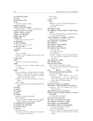 111 n˜ao chegar* para as encomendas
na calada da noite
na cara
na crista da onda
nada
sin´onimos: n´estes; nerones
nada na manga
nadar* como um prego
n˜ao saber nadar, ir ao fundo imediatamente
nadar* contra a corrente
nadar* contra a mar´e
nadar* em dinheiro
nadar* em seco
nadegueiro
aquele que s´o pensa em rabos
na dianteira
na ﬂor da idade
sin´onimos: na ﬂor da vida
na ﬂor da vida
sin´onimos: na ﬂor da idade
nagalho
ﬁo
sin´onimos: atilho
exemplo: tem um nagalho para atar este saco?
local: pt norte
na hora H
naice
sin´onimos: (estar*/ﬁcar*) numa boa
naifa
sin´onimos: a¸co; fava; navalha; facalh˜ao; ponta
e mola
level: coloquial
naite
festa, normalmente envolvendo beber uns copos
sin´onimos: borga; par´odia; pˆandega; pagode;
tainada; patuscada; comezaina; festarola;
andar na boa-vai-ela; c´opios
exemplo: logo n˜ao contem comigo, vou para a
naite!
origem: night
´e um: neologismo por importa¸c˜ao an´arquica do
Inglˆes
na linha
na maior
na manga
na m˜ao
na mecha
rapidez, com elevada velocidade
level: coloquial
sin´onimos: bolina; esgalha; gazonete; g´aspia;
bisga; estilha; ir* nas horas do caralho
na medida do*N poss´ıvel*N
na melhor das inten¸c˜oes
na m´o de baixo
na moral
n˜ao h´a problema
sin´onimos: t´a-se bem; tudo j´oia; tudo na boa;
sem problema; t´a limpeza
local: Brasil
´e um: insulto
nanha
s´emen
sin´onimos: esporra; (langonho/langonha); es-
perma; beita; meita
level: cal˜ao
n˜ao abrir a boca
n˜ao adianta chorar sobre o leite derra-
mado
n˜ao vale a pena lamentar-se de algo que j´a pas-
sou, que n˜ao volta atr´as
(n˜ao/) agradar* a gregos a troianos
impossibilidade de agradar a todos...
n˜ao aguentar* a pedalada
n˜ao alinhar*
n˜ao alterar* uma v´ırgula
n˜ao andar* cat´olico
n˜ao aquece nem arrefece
◦ n˜ao valer nada
◦ n˜ao inﬂuir em nada
◦ ser indiferente
sin´onimos: n˜ao dar* conta de nada; n˜ao riscar*;
ser* um*N zero*N `a esquerda; ser* um verbo
de encher
n˜ao aquecer* o lugar
n˜ao arredar* p´e
n˜ao ata nem desata
ﬁcar irresoluto, n˜ao andar em frente
sin´onimos: sem atar nem desatar; n˜ao fode nem
sai de cima
n˜ao bater* bem da
(bola/mona/cachim´onia/tola)
ser ou parecer maluco
sin´onimos: faltar*-lhe*PN (um para-
fuso/parafusos) ; ter um parafuso a
menos; ter* pancada na mola; ter* a rosca
mo´ıda; n˜ao ser* bom da cabe¸ca
level: coloquial
n˜ao bater* mais no ceguinho
n˜ao beber* ch´a em (pequeno/crian¸ca)
sin´onimos: n˜ao ter* tomado ch´a em (pe-
queno/crian¸ca)
n˜ao caber* em si de contente
(n˜ao/) (caber* na/dar* para a) cova de
um dente
ser muito pouca quantidade
n˜ao cair* em saco roto
n˜ao cair* os parentes na lama
n˜ao chegar* a aquecer o lugar
n˜ao chegar* aos calcanhares
n˜ao chegar* para as encomendas
◦ ter muito (demasiado) que fazer
◦ estar super atarefado
sin´onimos: (andar*/) numa fona; andar* numa
correria; n˜ao dar* vaz˜ao; n˜ao dar* conta do
recado
 