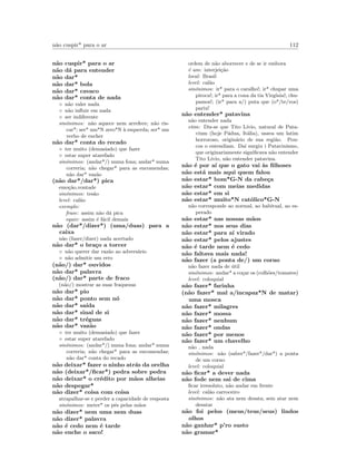 n˜ao cuspir* para o ar 112
n˜ao cuspir* para o ar
n˜ao d´a para entender
n˜ao dar*
n˜ao dar* bola
n˜ao dar* cavaco
n˜ao dar* conta de nada
◦ n˜ao valer nada
◦ n˜ao inﬂuir em nada
◦ ser indiferente
sin´onimos: n˜ao aquece nem arrefece; n˜ao ris-
car*; ser* um*N zero*N `a esquerda; ser* um
verbo de encher
n˜ao dar* conta do recado
◦ ter muito (demasiado) que fazer
◦ estar super atarefado
sin´onimos: (andar*/) numa fona; andar* numa
correria; n˜ao chegar* para as encomendas;
n˜ao dar* vaz˜ao
(n˜ao dar*/dar*) pica
emo¸c˜ao,vontade
sin´onimos: tes˜ao
level: cal˜ao
exemplo:
frase: assim n˜ao d´a pica
equiv: assim ´e f´acil demais
n˜ao (dar*/dizer*) (uma/duas) para a
caixa
n˜ao (fazer/dizer) nada acertado
n˜ao dar* o bra¸co a torcer
◦ n˜ao querer dar raz˜ao ao advers´ario
◦ n˜ao admitir um erro
(n˜ao/) dar* ouvidos
n˜ao dar* palavra
(n˜ao/) dar* parte de fraco
(n˜ao/) mostrar as suas fraquezas
n˜ao dar* pio
n˜ao dar* ponto sem n´o
n˜ao dar* sa´ıda
n˜ao dar* sinal de si
n˜ao dar* tr´eguas
n˜ao dar* vaz˜ao
◦ ter muito (demasiado) que fazer
◦ estar super atarefado
sin´onimos: (andar*/) numa fona; andar* numa
correria; n˜ao chegar* para as encomendas;
n˜ao dar* conta do recado
n˜ao deixar* fazer o ninho atr´as da orelha
n˜ao (deixar*/ﬁcar*) pedra sobre pedra
n˜ao deixar* o cr´edito por m˜aos alheias
n˜ao despegar*
n˜ao dizer* coisa com coisa
atrapalhar-se e perder a capacidade de resposta
sin´onimos: meter* os p´es pelas m˜aos
n˜ao dizer* nem uma nem duas
n˜ao dizer* palavra
n˜ao ´e cedo nem ´e tarde
n˜ao enche o saco!
ordem de n˜ao aborrecer e de se ir embora
´e um: interjei¸c˜ao
local: Brasil
level: cal˜ao
sin´onimos: ir* para o caralho!; ir* chupar uma
piroca!; ir* para a cona da tia Virg´ınia!; chu-
pamos!; (ir* para a/) puta que (o*/te/vos)
pariu!
n˜ao entender* patavina
n˜ao entender nada
etim: Diz-se que Tito L´ıvio, natural de Pata-
vium (hoje P´adua, It´alia), usava um latim
horroroso, origin´ario de sua regi˜ao. Pou-
cos o entendiam. Da´ı surgiu i Patavinismo,
que originariamente signiﬁcava n˜ao entender
Tito L´ıvio, n˜ao entender patavina.
n˜ao ´e por a´ı que o gato vai `as ﬁlhoses
n˜ao est´a mais aqui quem falou
n˜ao estar* bom*G-N da cabe¸ca
n˜ao estar* com meias medidas
n˜ao estar* em si
n˜ao estar* muito*N cat´olico*G-N
n˜ao corresponde ao normal, ao habitual, ao es-
perado
n˜ao estar* nas nossas m˜aos
n˜ao estar* nos seus dias
n˜ao estar* para a´ı virado
n˜ao estar* pelos ajustes
n˜ao ´e tarde nem ´e cedo
n˜ao faltava mais nada!
n˜ao fazer (a ponta de/) um corno
n˜ao fazer nada de ´util
sin´onimos: andar* a co¸car os (colh˜oes/tomates)
level: coloquial
n˜ao fazer* farinha
(n˜ao fazer* mal a/incapaz*N de matar)
uma mosca
n˜ao fazer* milagres
n˜ao fazer* mossa
n˜ao fazer* nenhum
n˜ao fazer* ondas
n˜ao fazer* por menos
n˜ao fazer* um chavelho
n˜ao nada
sin´onimos: n˜ao (saber*/fazer*/dar*) a ponta
de um corno
level: coloquial
n˜ao ﬁcar* a dever nada
n˜ao fode nem sai de cima
ﬁcar irresoluto, n˜ao andar em frente
level: cal˜ao carroceiro
sin´onimos: n˜ao ata nem desata; sem atar nem
desatar
n˜ao foi pelos (meus/teus/seus) lindos
olhos
n˜ao ganhar* p’ro susto
n˜ao gramar*
 