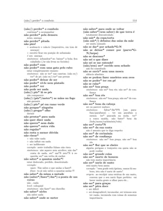 (n˜ao/) perder* o comboio 114
(n˜ao/) perder* o comboio
continuar* a acompanhar
n˜ao perder* pela demora
aviso, amea¸ca
n˜ao perder* pitada
n˜ao pies!
◦ acalma-te e cala-te (imperativo, em tom de
amea¸ca)
◦ envolve ﬁcar em posi¸c˜ao de submiss˜ao
´e um: amea¸ca
sin´onimos: achandrar*-se; baixar* a bola; ﬁca
caladinho (/se n˜ao levas no focinho)
n˜ao poder* com
n˜ao poder* com uma gata pelo rabo
estar completamente exausto
sin´onimos: n˜ao se ter* nas canetas; (n˜ao se/)
ter* de p´e; (n˜ao se/) ter* nas pernas
n˜ao poder* deixar de ser
n˜ao poder* vˆe-lo nem pintado
n˜ao poder* ver
n˜ao pode ser nada
(n˜ao/) pˆor* l´a os p´es
n˜ao comparecer
(n˜ao/) (pˆor*/meter*) as m˜aos no fogo
n˜ao garantir
(n˜ao/) pˆor* p´e em ramo verde
n˜ao poupar* ningu´em
(n˜ao/) pregar* olho
dormir
n˜ao prestar* para nada
n˜ao quer dizer nada
n˜ao querer* nem dado
n˜ao querer* outra vida
n˜ao regular*
n˜ao resta a menor d´uvida
n˜ao riscar*
◦ n˜ao valer nada
◦ n˜ao inﬂuir em nada
◦ ser indiferente
exemplo: neste trabalho fulano n˜ao risca
sin´onimos: n˜ao aquece nem arrefece; n˜ao dar*
conta de nada; ser* um*N zero*N `a es-
querda; ser* um verbo de encher
n˜ao saber* a quantas andar*!
estar deslocado, perdido, desorientado
exemplo:
equiv: N˜ao sabes o que andas a fazer!!
frase: tu j´a n˜ao sabes a quantas andas !!!
n˜ao saber* da missa a metade
n˜ao (saber*/fazer*/dar*) a ponta de um
corno
n˜ao nada
level: coloquial
sin´onimos: n˜ao fazer* um chavelho
n˜ao saber* nicles
n˜ao saber nada
n˜ao saber* onde se meter
n˜ao saber* para onde se voltar
(n˜ao saber*/sem saber) de que terra ´e
totalmente descontrolado
n˜ao sair* da cepa-torta
(n˜ao sair*/) debaixo das saias da m˜ae
ser muito mimado
n˜ao se dar* por achado*G-N
n˜ao se deixar* comer por (parvo*G-
N/lorpa)
n˜ao se descoser*
n˜ao sei o que dizer
n˜ao sei se me entende!
(n˜ao/sem) ser* ouvido nem achado
n˜ao foi consultado
n˜ao se ouvir* nem uma mosca
silˆencio absoluto
n˜ao se podem fazer omeletes sem ovos
n˜ao se poder* ter em p´e
n˜ao se ralar*
n˜ao ser* boa pra¸ca
sin´onimos: n˜ao ser* boa rˆes; n˜ao ser* de con-
ﬁan¸ca
n˜ao ser* boa rˆes
sin´onimos: n˜ao ser* boa pra¸ca; n˜ao ser* de con-
ﬁan¸ca
n˜ao ser* bom da cabe¸ca
ser ou parecer maluco
sin´onimos: faltar*-lhe*PN (um para-
fuso/parafusos) ; ter um parafuso a
menos; ter* pancada na mola; ter*
a rosca mo´ıda; n˜ao bater* bem da
(bola/mona/cachim´onia/tola)
n˜ao ser* certo*N
n˜ao ser* da sua conta
n˜ao ´e assunto que te diga respeito
n˜ao ser* de cerim´onia
n˜ao ser* de conﬁan¸ca
sin´onimos: n˜ao ser* boa pra¸ca; n˜ao ser* boa
rˆes
n˜ao ser* ﬂor que se cheire
algu´em perigoso e trai¸coeiro em quem n˜ao se
pode conﬁar
n˜ao ser* grande coisa
n˜ao ser* morte de homem
n˜ao tem muita importˆancia
n˜ao ser* nariz de santo
est´a muito bem assim
exemplo: ”essa grade est´a ´optima, vamos l´a em-
bora, isto n˜ao ´e nariz de santo”
origem: ao esculpir uma est´atua de um santo,
convem que o seu nariz ﬁque perfeito: vai
haver muita gente a olhar para ele...
n˜ao ser* para gra¸cas
n˜ao ser* pˆera doce
◦ ser dif´ıcil
◦ ser desagrad´avel, incomodar, ser teimoso sem
ter raz˜ao, incomoda com coisas de somenos
importˆancia
 