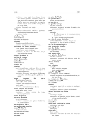 ninja 118
sin´onimos: cona; pipi; pito; pita¸co; pirona;
rata; vagina; parreco; pombinha; racha; fe-
bra; entrefolhos; mexilh˜ao; ostra; greta; pa-
chacha; patareca; passarinha; perseguida;
boceta; cona¸ca; crica; aranha; fanesga; boca
do corpo; xana
exemplo: chupava-te esse ninho
ninja
indiv´ıduo estremamente robusto e guerreiro,
normalmente com pouca cabe¸ca
sin´onimos: rambo
n´ıvel de vida
no bem bom
no cabo do mundo
n´o cego
situa¸c˜ao com dif´ıcil resolu¸c˜ao
exemplo: arranjaste-nos c´a um n´o cego...
no dia de s˜ao nunca `a tarde
◦ um dia que nunca chegar´a, nunca
◦ num futuro muito longinquo
sin´onimos: l´a para o ano dois mil; (nas/l´a
para/) calendas gregas
n´odoa*N negra*N
no ﬁm de contas
no ﬁo da navalha
noite alta
noite cerrada
noite e dia
nojento
aquele ou aquilo que exala mau cheiro ou causa
n´ausea (por raz˜oes f´ısicas, psicol´ogicas ou
comportamentais) ,
sin´onimos: fedorento; malcheiroso; f´etido; nau-
seabundo; putrefacto; podre; piolhoso; ti-
nhoso
nome comum do (cara-
lho/cara¸cas/caneco)
ˆenfase sobre nome comum
exemplo: que mulher do cara¸cas!
level: cal˜ao
sin´onimos: nome comum dos diabos
nome comum dos diabos
ˆenfase sobre nome comum
sin´onimos: nome comum do (cara-
lho/cara¸cas/caneco)
nome de guerra
no meio do nada
em s´ıtio long´ınquo
sin´onimos: nenhures; nos quintos do inferno;
no quinto cara¸cas
no melhor da festa
no melhor dos mundos
nome*N feio*N
insulto carroceiro
no mesmo instante
n´o nas tripas
no papo
no pino do Ver˜ao
no que me toca
no que me diz respeito
no que toca
no quinto cara¸cas
em s´ıtio long´ınquo
sin´onimos: nenhures; no meio do nada; nos
quintos do inferno
nora
adivinha:
r: ´E o Cavaco que se foi embora e deixou
tudo `a nora
p: Qual o melhor sogro do mundo?
no raio da nome feminino
na nome feminino (exprime desagrado)
sin´onimos: na puta da nome feminino
no rol do esquecimento
nos bra¸cos de Morfeu
n´os dos dedos
no segredo dos deuses
em sigilo total
nos nossos dias
nos quintos do inferno
em s´ıtio long´ınquo
sin´onimos: nenhures; no meio do nada; no
quinto cara¸cas
Nosso Senhor
Deus
nos trinques
exemplo:
frase: est´a nos trinques!
equiv: est´a ´optimo!
nota*N falsa*N
no tempo da outra senhora
exemplo: no tempo da outra senhora n˜ao se po-
dia fazer f´erias
no tempo dos Afonsinhos
not´ıcia*N fresca*N
no tocante
novato
emprega-se para todo o novato em qualquer
coisa
sin´onimos: ma¸carico; caloiro; principiante
(novo/novinho) em folha
nu
sem roupa, despido
sin´onimos: em pˆelo; em (pelote/pelota) ; como
veio ao mundo; pelacho
nu em pˆelo
numa boa
num abrir e fechar de olhos
sin´onimos: num ´apice
numa palavra
resumindo
num ´apice
level: erudito
sin´onimos: em menos de nada; em menos de
um f´osforo
 