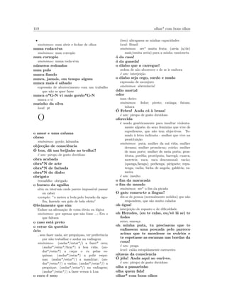 119 olhar* com bons olhos
•
sin´onimos: num abrir e fechar de olhos
numa roda-viva
sin´onimos: num corropio
num corropio
sin´onimos: numa roda-viva
n´umeros redondos
num pulo
nunca ﬁando
nunca, jamais, em tempo algum
nunca mais ´e s´abado
express˜ao de aborrecimento com um trabalho
que n˜ao se quer fazer
nunca o*G-N vi mais gordo*G-N
nunca o vi
nuzinho da silva
local: pt
O
o amor e uma cabana
obeso
sin´onimos: gordo; labumba
objec¸c˜ao de consciˆencia
´O boa, d´a um beijinho ao trolha!!
´e um: piropo de gosto duvidoso
obra acabada
obra*N de arte
obra*N de fachada
obra*N do diabo
obrigato
trocadilho: obrigado
o buraco da agulha
s´ıtio ou intervalo onde parece imposs´ıvel passar
ou caber
exemplo: ”o meteu a bola pelo burado da agu-
lha, fazendo um golo de belo efeito”
Obviamente que sim
Enfase na aﬁrma¸c˜ao de coisa ´obvia ou l´ogica
sin´onimos: por apenas que n˜ao fosse ...; Era o
que faltava
o caso est´a preto
o cerne da quest˜ao
´ocio
sem fazer nada, ser pregui¸coso, ter preferˆencia
por n˜ao trabalhar e andar na vadiagem
sin´onimos: (andar*/estar*/) a fazer* cera;
(andar*/estar*/ﬁcar*) `a boa vida; (an-
dar*/estar*) a co¸car o cu pelas es-
quinas; (andar*/estar*) a polir esqui-
nas; (andar*/estar*/) a mandriar; (an-
dar*/estar*/) a vadiar; (andar*/estar*/) a
pregui¸car; (andar*/estar*/) na vadiagem;
(andar*/estar*/) a fazer versos `a Lua
o coco ´e seco
(isso) ultrapassa as minhas capacidades
local: Brasil
sin´onimos: ser* muita fruta; (areia (a/de)
mais/muita areia) para a minha camioneta
´o da casa!
´o da guarda!
o diabo que o carregue!
ordem de n˜ao aborrecer e de se ir embora
´e um: interjei¸c˜ao
o diabo seja cego, surdo e mudo
express˜ao de esconjuro
sin´onimos: abren´uncia!
´odio mortal
odor
mau cheiro
sin´onimos: fedor; pivete; catinga; futum;
inhaca
´O Febra! Anda c´a `a brasa!
´e um: piropo de gosto duvidoso
oferecida
´e usado gen´ericamente para insultar violenta-
mente algu´em do sexo feminino que vive de
expedientes, que n˜ao tem objectivos. To-
mado `a letra indicaria - mulher que vive na
prostitui¸c˜ao
sin´onimos: puta; mulher da m´a vida; mulher
devassa; mulher prom´ıscua; coir˜ao; mulher
de mau porte; mulher de meia porta; pros-
tituta; put´eﬁa; prostiputa; barreg˜a; cuarra;
meretriz; vaca; vaca descomunal; vac˜ao;
(quenga/kenga); pechenga; piriguete; repu-
tenga; vadia; bicha de angola; gald´eria; ra-
meira
´e um: insulto
o ﬁm da macacada
o ﬁm do mundo
sin´onimos: ser* o ﬁm da picada
O gato comeu-te a l´ıngua?
diz-se de pessoa (normalmente mi´udos) que n˜ao
respondem, que s˜ao muito calados
oh ´egua!
interjei¸c˜ao de espanto e de diﬁculdade
oh Herodes, (ou te calas, ou/vˆe l´a se) te
fodes
aviso, amea¸ca
oh minha puta, tu precisavas que te
enﬁassem uma pescada pelo parreco
acima que te mordesse os ov´arios e
te espetasse as escamas nas bordas da
cona!
´e um: praga
level: cal˜ao estupidamente carroceiro
oitavas da consciencia
´O j´oia! Anda aqui ao ourives.
´e um: piropo de gosto duvidoso
olha o passarinho
olha quem fala!
olhar* com bons olhos
 