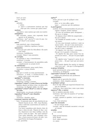 ano 12
local: pt norte
´e um: insulto
ano
adivinha:
r: piano
p: qual ´e o instrumento musicao que tem
mais que trˆes e menos que quatro anos?
ansioso
superlativo: mais ansioso que an˜ao em com´ıcio
antip´atico
Mal encarado, pessoa com express˜ao facial
agreste ou de antipatia
sin´onimos: (ser* um/ter*/) cara de pau; (es-
tar*/ﬁcar*/) de trombas
antro
casa miser´avel, suja e desarrumada
sin´onimos: chafarica; espelunca; barraco
anzoneira
pessoa que quer saber da vida alheia e diz am´en
com todos.
sin´onimos: besbilhoteira
exemplo: fulane ´e uma anzoneira
ao arrepio
em oposi¸c˜ao a, sem o consentimento
sin´onimos: `a revelia
exemplo: o funcionamento da assembleia anda
completamente ao arrepio da lei
ao desbarato
quase gratuitamente, pre¸co muito baixo
sin´onimos: a pre¸co irris´orio
`a pala
algo que se recebe ou come gratuitamente
sin´onimos: `a borla; `a (borlius/borli´u) ; de
gra¸ca; saber a pato com penas
apalpar* o terreno
proceder com cuidado
sin´onimos: sondar* o terreno
(apanhar*/estar*/) com a boca na botija
apanhar algu´em em pleno crime, em pleno acto
sin´onimos: em ﬂagrante delito; em cheio
(apanhar*/estar*/ﬁcar*/) com as cal¸cas
na m˜ao
desprevenido, em situa¸c˜ao melindrosa
(apanhar*/levar*) um chumbo
reprovar
sin´onimos: chumbar; gatar
a pensar morreu um burro
etim: A express˜ao nasce de uma hist´oria de um
ﬁl´osofo francˆes do s´ec. XIV, Jean Buridan,
sobre a indecis˜ao caracter´ıstica de muitos se-
res humanos.
Um burro caminhava pelo deserto cheio de
fome e cheio de sede. Depois de dias e noi-
tes, deparou-se com duas vasilhas; uma de
aveia e outra de ´agua. Por qual come¸car?
Com tanta indecis˜ao, sem conseguir esco-
lher, o burro morreu de fome e de sede. (ori-
gem:P´ortico da Lingua Portuguesa)
´e um: prov´erbio
apitar*
avisar, pˆor-nos a par de qualquer coisa
exemplo:
frase: se te vires aﬂito, apita
equiv: ... avisa-nos que n´os ajudamos
`a portuguesa
anedota: O cariz internacionalista do povo por-
tuguˆes ´e ineg´avel. Sen˜ao vejamos:
- Se tem um problema para ultrapassar ...
diz que se vˆe grego;
- Se alguma coisa ´e dif´ıcil de compreender ...
diz que ´e chinˆes;
- Se trabalha de manh˜a `a noite ... diz que ´e
um mouro;
- Se tem uma inven¸c˜ao moderna e mais ou
menos in´util... diz que ´e uma americanice;
- Se algu´em mexe em coisas que n˜ao deve ...
diz que ´e como o espanhol;
- Se algu´em vive com luxo e ostenta¸c˜ao ...
diz que vive `a grande e `a francesa;
- Se algu´em faz algo para causar boa im-
press˜ao aos outros ... diz que ´e s´o para inglˆes
ver;
- Se algu´em tenta ”regatear”o pre¸co de al-
guma coisa ... diz que ´e pior que um marro-
quino;
Mas quando algu´em faz asneira ou alguma
coisa corre mal ... diz que ´e `a Portuguesa!!!!
a pre¸co irris´orio
quase gratuitamente, pre¸co muito baixo
sin´onimos: ao desbarato
(aprender*/tocar*) de ouvido
m´usica sem partituras nem professores
aproveitador
algu´em que se aproveita dos outros
sin´onimos: chulo; chupista; parasita
a qualquer pre¸co
diz-se de algo dif´ıcil que imperterivelmente tem
que ser realizado
sin´onimos: doa a quem doer; custe o que custar
aquecer*-lhe o motor
dar ou apanhar pancada, tareia
sin´onimos: dar* cabo do canastro; ir* aos fago-
tes de alguem
exemplo: quando te apanhar, vou-te aquecer o
motor
´e um: frase pitoresca
aqui h´a atrasado
... h´a uns tempos atr´as
exemplo: aqui h´a atrasado encontrei o teu pai
no cinema
aranha
´e um: animal
•
´org˜ao sexual feminino
local: Brasil
level: cal˜ao carroceiro
en: pussy
 