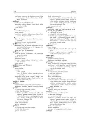 123 panisga
sin´onimos: conversa de chacha; conversa ﬁada;
tretas; paleio; balelas; babuseiras; chucha-
deira; patacoadas
palerma
idiota que n˜ao sabe fazer nada
sin´onimos: bacoco; b´asico; tosco; idiota; nabo;
tatarola; tolinhas
´e um: insulto
•
pessoa f´acil de enganar
´e um: insulto
sin´onimos: anjinho; ot´ario; tanso; lorpa; tot´o;
menino Pompeu; betinho
•
diz-se de algu´em com pouca destreza e pouco
eﬁciˆencia
sin´onimos: trengo; pac´ovio; azelha
paletes de
sin´onimos: bu´e de; `a be¸ca; bu´e-muito; t´otil de;
muit´ıssimo; baita; um ror de ; pargas; mi-
lhentas; catrefada de
gram: loc. adv. de quantidade
palha¸co
diz-se de algu´em exibicionista e de comporta-
mento irracional
level: coloquial
sin´onimos: ´ındio
exemplo: aquele palha¸co anda a fazer cavalos
sem capacete
´e um: insulto
p´alido como um defunto
palmar
furtar, roubar
exemplo:
equiv: roubar
frase: O Jacinto palmou uma gravata na-
quela loja
sin´onimos: bifar*; pifar*; gamar*; afanar*; gar-
danho; rapinar; surripiar; fanar; roubar; em-
palmar; fazer* m˜ao leve a
palmo a palmo
palpites
especular, falar sem grande fundamenta¸c˜ao
sin´onimos: mandar* postas; (bitaites/bitates)
pan˜ao
◦ homossexual masculino passivo
◦ individuo afeminado
sin´onimos: paneleiro; larilas; lel´e; bicha; abi-
chanado; maricas; miasco; rabo; rabeta; re-
bola; rabolho; panasca; panisga; panilas; pa-
nuco; picolho; veado; perobo; boiola; frozˆo;
roto; abafa palhinha; gay
en: homossexual male
level: cal˜ao carroceiro
genero: masculino
panasca
◦ homossexual masculino passivo
◦ individuo afeminado
genero: masculino
level: cal˜ao carroceiro
sin´onimos: paneleiro; larilas; lel´e; bicha; abi-
chanado; maricas; miasco; rabo; rabeta; re-
bola; rabolho; panisga; panilas; pan˜ao; pa-
nuco; picolho; veado; perobo; boiola; frozˆo;
roto; abafa palhinha; gay
en: homossexual male
pancada
sin´onimos: co¸ca; sova; porrada; tareia; surra
pancada de criar bicho
◦ envolvido em lutas
◦ situa¸c˜ao de luta generalizada
sin´onimos: (andar*/estar*/) `a batatada; (an-
dar*/estar*/) `a traulitada; (andar*/estar*/)
`a pancada; (andar*/estar*/) `a porrada; (an-
dar*/estar*/) `a lapada; arraial de pancada-
ria; roleta; porrada velha
level: coloquial
pancona
´e um: termo
exemplo: ´Es um pancona! N˜ao foste capaz de
ir l´a!
sin´onimos: cag˜ao; medricas; cagarolas; co-
barde; coneiro; roto; tanso; lerdo
pancr´acio
pan¸cudo
pessoa com barriga grande
sin´onimos: barrigudo; palaiudo
pˆandega
festa, normalmente envolvendo beber uns copos
sin´onimos: borga; par´odia; pagode; tainada;
patuscada; comezaina; festarola; andar na
boa-vai-ela; c´opios; naite
paneleiro
◦ homossexual masculino passivo
◦ individuo afeminado
genero: masculino
level: cal˜ao carroceiro
en: homossexual male
sin´onimos: larilas; lel´e; bicha; abichanado; ma-
ricas; miasco; rabo; rabeta; rebola; rabolho;
panasca; panisga; panilas; pan˜ao; panuco;
picolho; veado; perobo; boiola; frozˆo; roto;
abafa palhinha; gay
panhonhas
exemplo: somos uns panhonhas
panilas
◦ homossexual masculino passivo
◦ individuo afeminado
en: homossexual male
sin´onimos: paneleiro; larilas; lel´e; bicha; abi-
chanado; maricas; miasco; rabo; rabeta; re-
bola; rabolho; panasca; panisga; pan˜ao; pa-
nuco; picolho; veado; perobo; boiola; frozˆo;
roto; abafa palhinha; gay
level: cal˜ao carroceiro
genero: masculino
exemplo: oh seu panilas, vai-te embora
panisga
 