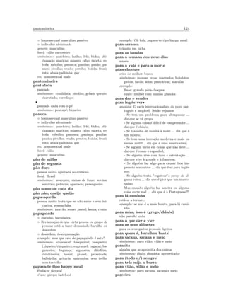 pantomineira 124
◦ homossexual masculino passivo
◦ individuo afeminado
genero: masculino
level: cal˜ao carroceiro
sin´onimos: paneleiro; larilas; lel´e; bicha; abi-
chanado; maricas; miasco; rabo; rabeta; re-
bola; rabolho; panasca; panilas; pan˜ao; pa-
nuco; picolho; veado; perobo; boiola; frozˆo;
roto; abafa palhinha; gay
en: homossexual male
pantomineira
pantufada
pancada
sin´onimos: traulidata; pirolito; gelado quente;
charutada; carrola¸cos
•
pancada dada com o p´e
sin´onimos: pontap´e; biqueiro
panuco
◦ homossexual masculino passivo
◦ individuo afeminado
sin´onimos: paneleiro; larilas; lel´e; bicha; abi-
chanado; maricas; miasco; rabo; rabeta; re-
bola; rabolho; panasca; panisga; panilas;
pan˜ao; picolho; veado; perobo; boiola; frozˆo;
roto; abafa palhinha; gay
en: homossexual male
level: cal˜ao
genero: masculino
p˜ao de milho
p˜ao de segunda
p˜ao duro
pessoa muito agarrada ao dinheiro
local: Brasil
sin´onimos: avarento; unhas de fome; sovina;
som´ıtico; pelintra; agarrado; perangueiro
p˜ao nosso de cada dia
p˜ao p˜ao, queijo queijo
papa-a¸corda
pessoa muito lenta que se n˜ao mexe e sem ini-
ciativa, pessoa falsa
sin´onimos: morc˜ao; sonso; pastel; lesma; cromo
papagaiada
◦ Barulho, barulheira
◦ Reclama¸c˜ao de que certa pessoa ou grupo de
pessoas est´a a fazer demasiado barulho ou
desordem
◦ desordem, desorganiza¸c˜ao
exemplo: mas que raio de papagaiada ´e esta?
sin´onimos: chavascal; basqueiral; basqueiro;
(xiqueiro/chiqueiro); engranzel; caga¸cal; ba-
gunceira; bagun¸ca; algazarra; chinfrim;
chinfrineira; banz´e; granel; peixeirada;
balb´urdia; gritaria; quizumba; sem trelho
nem trebelho
papava-te tipo happy meal
Fodia-te j´a toda!
´e um: piropo fast-food
exemplo: Oh fofa, papava-te tipo happy meal.
p´ara-arranca
trˆansito em bicha
para as bandas
para a semana dos nove dias
nunca
para a vida e para a morte
p´ara-choques
seios de mulher, busto
sin´onimos: mamas; tetas; marmelos; holofotes;
peitos; far´ois; seios; prateleiras; marufas
exemplo:
frase: granda p´ara-choques
equiv: mulher com mamas grandes
para dar e vender
para inglˆes ver•
anedota: O cariz internacionalista do povo por-
tuguˆes ´e ineg´avel. Sen˜ao vejamos:
- Se tem um problema para ultrapassar ...
diz que se vˆe grego;
- Se alguma coisa ´e dif´ıcil de compreender ...
diz que ´e chinˆes;
- Se trabalha de manh˜a `a noite ... diz que ´e
um mouro;
- Se tem uma inven¸c˜ao moderna e mais ou
menos in´util... diz que ´e uma americanice;
- Se algu´em mexe em coisas que n˜ao deve ...
diz que ´e como o espanhol;
- Se algu´em vive com luxo e ostenta¸c˜ao ...
diz que vive `a grande e `a francesa;
- Se algu´em faz algo para causar boa im-
press˜ao aos outros ... diz que ´e s´o para inglˆes
ver;
- Se algu´em tenta ”regatear”o pre¸co de al-
guma coisa ... diz que ´e pior que um marro-
quino;
Mas quando algu´em faz asneira ou alguma
coisa corre mal ... diz que ´e `a Portuguesa!!!!
para l´a caminha
est´a-se a tornar...
exemplo: se n˜ao ´e o mais bonita, para l´a cami-
nha
para mim, isso ´e (grego/chinˆes)
n˜ao percebi nada
para o que der e vier
para os seus alﬁnetes
para os seus gastos pessoais ligeiros
para quem ´e, bacalhau basta!
para sacana, sacana e meio
sin´onimos: para vil˜ao, vil˜ao e meio
parasita
algu´em que se aproveita dos outros
sin´onimos: chulo; chupista; aproveitador
para (todo o/) sempre
para tr´as mija a burra
para vil˜ao, vil˜ao e meio
sin´onimos: para sacana, sacana e meio
parceiro
 