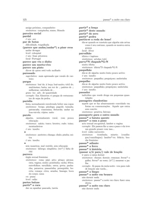 125 passar* a noite em claro
amigo pr´oximo, companheiro
sin´onimos: compincha; mano; Manolo
parceiro social
pardal
´e um: ave
par de botas
diﬁculdade, trapalhada
(parece que andas/andar*) a pisar ovos
andar devagar
level: coloquial
´e um: frase pitoresca
local: Portugal
parece que viu o diabo
parece um morto-vivo
parece um pinto
diz-se de quem est´a todo molhado
paressado
superlativo: mais apressado que cavalo de car-
teiro
pargas
sin´onimos: bu´e de; `a be¸ca; bu´e-muito; t´otil de;
muit´ıssimo; baita; um ror de ; paletes de ;
milhentas; catrefada de
gram: loc. adv. de quantidade
exemplo: Em Almeirim vi pargas de restauran-
tes de sopa da pedra.
par´odia
festa, normalmente envolvendo beber uns copos
sin´onimos: borga; pˆandega; pagode; tainada;
patuscada; comezaina; festarola; andar na
boa-vai-ela; c´opios; naite
parolo
algu´em, normalmente rural, com pouca
educa¸c˜ao
sin´onimos: saloio; tosco; broeiro; rude; toino;
montanheiros
´e um: insulto
•
sin´onimos: azeiteiro; chunga; chulo; pimba; mi-
tra
´e um: insulto
•
sem maneiras, mal vestido, sem educa¸c˜ao
sin´onimos: labrego; simpl´orio; (ter*/) falta de
ch´a
parreco
´org˜ao sexual feminino
sin´onimos: cona; pipi; pito; pita¸co; pirona;
rata; vagina; ninho; pombinha; racha; febra;
entrefolhos; mexilh˜ao; ostra; greta; pacha-
cha; patareca; passarinha; perseguida; bo-
ceta; cona¸ca; crica; aranha; fanesga; boca
do corpo; xana
en: pussy
level: cal˜ao
partes baixas
partir* a cara
dar ou apanhar pancada, tareia
partir* a lou¸ca
partir* deste mundo
partir* do zero
partir* pedra
partiu-se a roda do leme!
diz-se quando se constata que algu´em n˜ao actua
como ´e seu costume, quando se mostra outra
pessoa
local: Alvor
parvalh˜ao
idiota e ing´enuo
sin´onimos: artolas; tot´o
parvo*N chapado*G-N
muito idiota
sin´onimos: idiota*N chapado*G-N
paspalh˜ao
diz-se de algu´em muito lento pouco activo
´e um: insulto
sin´onimos: paspalho; pregui¸coso; andorinha
paspalho
diz-se de algu´em muito lento pouco activo
sin´onimos: paspalh˜ao; pregui¸coso; andorinha
´e um: insulto
passador
indiv´ıduo que vende droga em pequenas quan-
tidades
passageiro clandestino
aquele que se faz abusivamente convidado em
festas ou comemora¸c˜oes. Aquele que entra
sem convite
sin´onimos: penetra; Intruso
passaporte para o outro mundo
passar* a batata quente
passar* a casa a pano
acto sexual oro-genital, lamber a vagina
exemplo: Ele passou-lhe a casa a pano e ela teve
um grande prazer com isso...
level: cal˜ao carroceiro
sin´onimos: trombada; minete; (cunilin-
gus/cunnilingus); lamber*-te; fel´acio; bro-
che feminino
passar* adiante
passar* a ferro
passar* `a hist´oria
(passar a/ir para/) vale de len¸c´ois
ir para a cama dormir
sin´onimos: chonar; dormir; ressonar; ferrar* o
galho; ferrar* no sono; (ir*/) amassar a pa-
lha
exemplo: J´a passa da meia-noite: vou para vale
de len¸cois n˜ao tarda...
passar* a limpo
passar* a noite em branco
n˜ao dormir nada
sin´onimos: passar* a noite em claro; fazer uma
direta
passar* a noite em claro
n˜ao dormir nada
 