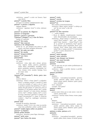 passar* a pente ﬁno 126
sin´onimos: passar* a noite em branco; fazer
uma direta
passar* a pente ﬁno
procurar ou analisar cuidadosamente algo
passar* a perna a algu´em
enganar algu´em
sin´onimos: vigarizar; levar* `a certa; indromi-
nar
passar* as passas do Algarve
passar* `a tangente
passar* carros e carretas
((passar*/chegar*) a/) vias de facto
(andar `a/) pancada
passar* da conta
passar* das marcas
(passar/) de esfoguete˜ao
passar (p. ex. por amigos) sem parar ou, pelo
menos, sem fazer paragem demorada
passar* de m˜ao em m˜ao
passar* de moda
passar* despercebido*
passar* em claro
passarinha
´org˜ao sexual feminino
en: pussy
sin´onimos: cona; pipi; pito; pita¸co; pirona;
rata; vagina; ninho; parreco; pombinha;
racha; febra; entrefolhos; mexilh˜ao; ostra;
greta; pachacha; patareca; perseguida; bo-
ceta; cona¸ca; crica; aranha; fanesga; boca
do corpo; xana
level: cal˜ao
(passar*/ir*/mandar*) desta para me-
lhor
morreu, faleceu
sin´onimos: bater* a bota; bater* o cachimbo;
bater* a ca¸coleta; esticar* o pernil; ir* para
a terra da verdade; ir* para o c´eu; ir* para
(o jardim/a quinta) das tabuletas; ir* para a
quinta dos p´es juntos; ir* (para/ter com) os
anjinhos; ir* `as malvas; quinar; dar* o peido
mestre; (dormir* o/) sono eterno; descanso
eterno; dar* o ´ultimo suspiro; dar* o couro
`as vacas; (abototar*/apertar*) o palet´o; (en-
tregar*/encomendar*) a alma (a Deus/ao
criador) ; ﬁnar*-se; anafragar; estertorar;
marchar*
passar mal
situa¸c˜ao de pen´uria, depress˜ao
sin´onimos: andar* ´o tio ´o tio; estar na merda;
estar teso; pedinchar; andar a pedir esmola
passar* muita ´agua sobre as pontes
passar* os limites
passar pelas brasas
sin´onimos: dormitar; pesar ﬁgos; descan¸car
passar* pelo sono
passar* por baixo da mesa
passar* rente
passar* resv´es
passar* revista `as tropas
passar*-se
ﬁcar maluco momentaneamente
sin´onimos: ﬂipar; marar; perder* a cabe¸ca; pi-
rar* de vez; estar* a dar tilt
level: cal˜ao
passar*-se dos carretos
◦ muito zangado
◦ diz-se de algu´em completamente transtor-
nado, descontrolado, de mau-humor
sin´onimos: (ﬁcar*/estar*/) verde*N de raiva;
(estar*/ﬁcar*/andar*) pior que (estra-
gado*/uma barata) ; (estar*/ﬁcar*) fora
de si; perder* as estribeiras; ﬁcar* piurso;
ﬁcar* furioso; ﬁcar* furibundo; ﬁcar* tres-
loucado; ﬁcar* deitar fumo pelas orelhas;
saltar*-lhe a tampa; perder* a tramontana;
perder* o norte; desnortear*-se
level: coloquial
passar* uma esponja
passar* uma rasteira
passar* um cheque em branco
passar* um mau bocado
passar* vergonhas
passear
sair de casa sem ser por raz˜oes proﬁssionais ou
por obriga¸c˜ao
sin´onimos: arejar a pevide; laurear a pevide;
dar uma volta
passos perdidos
pasta
dinheiro
sin´onimos: (carcanhois/carcanhol); graveto;
granfo; patac˜ao; pilim; cheta; massa; vil
metal; grana; pastel; dinheiro; guito; guita;
tutu; verdinha
level: coloquial
exemplo: tens pasta?
pastar a vaca
pastel
pessoa muito lenta que se n˜ao mexe e sem ini-
ciativa, pessoa falsa
sin´onimos: morc˜ao; sonso; lesma; cromo; papa-
a¸corda
•
dinheiro
level: coloquial
sin´onimos: (carcanhois/carcanhol); graveto;
granfo; patac˜ao; pilim; cheta; massa; vil
metal; grana; pasta; dinheiro; guito; guita;
tutu; verdinha
pataca a mim, pataca a ti
patac˜ao
dinheiro
sin´onimos: (carcanhois/carcanhol); graveto;
granfo; pilim; cheta; massa; vil metal; grana;
 