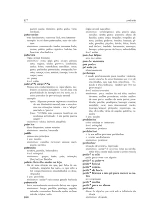 127 pedrado
pastel; pasta; dinheiro; guito; guita; tutu;
verdinha
patacoadas
sem fundamento, conversa f´util, sem interesse
exemplo: tu s´o dizes patacoadas, mas eles ado-
ram
sin´onimos: conversa de chacha; conversa ﬁada;
tretas; paleio; paleio vigarista; balelas; ba-
buseiras; chuchadeira
patareca
´org˜ao sexual feminino
sin´onimos: cona; pipi; pito; pita¸co; pirona;
rata; vagina; ninho; parreco; pombinha;
racha; febra; entrefolhos; mexilh˜ao; ostra;
greta; pachacha; passarinha; perseguida; bo-
ceta; cona¸ca; crica; aranha; fanesga; boca do
corpo; xana
en: pussy
level: cal˜ao
pateta*N alegre*N•
Pessoa sem conhecimentos ou capacidades, ino-
fensivo ou mesmo simp´atico embora mas sem
possibilidade de inser¸c˜ao no seu meio, no li-
mite portador de perturba¸c˜ao mental
exemplo:
equiv: Algumas pessoas exploram a candura
de um diminu´ıdo mental para o envolve-
rem em situa¸c˜oes ris´ıveis – da´ı o ’alegre’
asociado a ’pateta’
frase: ”O Il´ıdio n˜ao consegue inserir-se em
nenhuma actividade: ´e um pobre pateta
alegre! ”
sin´onimos: idiota; imbecil; simpl´orio
patetice
dizer disparates, coisas erradas
sin´onimos: asneira; bacorada
patife
pessoa sem princ´ıpos
´e um: insulto
sin´onimos: canalha; escroque; sacana; sacri-
panta; sacrista
patranha
mentira, partida, brincadeira
level: coloquial
sin´onimos: grupo; treta; peta; reina¸c˜ao;
(bai/vai) no Batalha
patr˜ao fora dia santo na loja
diz de uma situ¸c˜ao em que, por falta de au-
toridade, ningu´em faz nada ou que est´a a
ter comportamentos abandalhados ou desa-
dequados
´e um: prov´erbio
sin´onimos: andar* tudo numa grande barbuda
patuscada
festa, normalmente envolvendo beber uns copos
sin´onimos: borga; par´odia; pˆandega; pagode;
tainada; comezaina; festarola; andar na boa-
vai-ela; c´opios; naite
pau
´org˜ao sexual masculino
sin´onimos: (p´enis/pˆenis); pila; pincel; pi¸ca;
caralho; cacete; pinto; ponteiro; abono de
fam´ılia; porra; drejo; bregalho; vergalho; pi-
roca; pirilau; pichota; basalto; banana; pi-
rola; pissalho; pi¸calho; bitola; blica; black
and decker; bordalo; bacamarte; marsapo;
besugo; quinta perna do burro; sabordalh˜ao
level: cal˜ao
pau das tripas
arco do violino
pau de vassoura
paz podre
p´e ante p´e
silenciosamente
pechenga
´e usado gen´ericamente para insultar violenta-
mente algu´em do sexo feminino que vive de
expedientes, que n˜ao tem objectivos. To-
mado `a letra indicaria - mulher que vive na
prostitui¸c˜ao
level: cal˜ao carroceiro
sin´onimos: puta; mulher da m´a vida; mulher
devassa; mulher prom´ıscua; coir˜ao; mulher
de mau porte; mulher de meia porta; pros-
tituta; put´eﬁa; prostiputa; barreg˜a; cuarra;
meretriz; vaca; vaca descomunal; vac˜ao;
(quenga/kenga); piriguete; reputenga; va-
dia; oferecida; bicha de angola; gald´eria; ra-
meira
´e um: insulto
pechincha
coisa vendida ao desbarato
level: coloquial
sin´onimos: pexinxa
pechinchar
◦ ir aos saldos procurar pechinchas
◦ vender ao desbarato
sin´onimos: pexinxar
pedinchar
situa¸c˜ao de pen´uria, depress˜ao
sin´onimos: andar* ´o tio ´o tio; estar na merda;
estar teso; passar mal; andar a pedir esmola
pedir* a m˜ao
pedir para casar com algu´em
pedir* a palavra
pedir* boleia
pedir* contas
pedir* de boca
pedir* licen¸ca a um p´e para mexer o ou-
tro
ser pregui¸coso
pedir* muito
pedir* para as almas
pedrado
diz-se de algu´em que est´a sob a inﬂuˆencia da
draga
sin´onimos: drogado
 