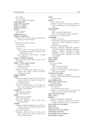 pedra ﬁlosofal 128
dom: droga
level: coloquial
exemplo: est´as mas ´e pedrado
pedra ﬁlosofal
pedra*N lascada*N
pedra no sapato
pedras preciosas
p´e frio
pessoa azarada
local: Brasil
pegado no sono
pegar de empurr˜ao
empurrar um carro que n˜ao tem bateria para
activar o motor de arranque
•
homosexual masculino passivo
´e um: termo
local: Portugal
exemplo:
equiv: Alus˜ao a acto sexual entre dois ho-
mens em que o passivo ﬁca `a frente (sendo
’empurrado’ no acto)
frase: Aquele ali ´e uma bichona... s´o pega
de empurr˜ao
pegar* o bonde andando
entrar num conversa sem saber do que se trata
local: Brasil
pegar o touro pelos cornos
◦ iniciar um trabalho
◦ trabalhar com aﬁnco
◦ concretizar algo
sin´onimos: (pˆor*/meter*/) m˜aos `a obra (!/) ;
bergar a mola; meter* ombros ao trabalho;
arrega¸car as mangas
pegar ou largar
peida
referente `a regi˜ao das n´adegas ou ´anus, frequen-
temente usado em express˜oes brejeiras de
aprecia¸c˜ao est´etica
level: cal˜ao carroceiro
sin´onimos: bunda; alcofa; cu; rabo; bilha; tra-
seiro; tutu; peidola; pacote; regueifa; ca-
gueiro; (zuate/zuaque)
peidar-se*
sa´ıda de gazes intestinais
level: cal˜ao carroceiro
peido
sa´ıda de gazes intestinais
level: cal˜ao carroceiro
sin´onimos: ﬂatulˆencia; traque; bufa; farpa;
pum; bombarda
peidola
referente `a regi˜ao das n´adegas ou ´anus, frequen-
temente usado em express˜oes brejeiras de
aprecia¸c˜ao est´etica
level: cal˜ao carroceiro
sin´onimos: bunda; alcofa; cu; peida; rabo;
bilha; traseiro; tutu; pacote; regueifa; ca-
gueiro; (zuate/zuaque)
peito
sin´onimos: tor´ax
peitos
seios de mulher, busto
sin´onimos: mamas; tetas; marmelos; holofotes;
far´ois; p´ara-choques; seios; prateleiras; ma-
rufas
peixe gra´udo
exemplo:
equiv: and pessoa importante
frase: por tr´as daquila anda peixe gra´udo
sin´onimos: (ser*/) pesca grossa
peixeirada
◦ Barulho, barulheira
◦ Reclama¸c˜ao de que certa pessoa ou grupo de
pessoas est´a a fazer demasiado barulho ou
desordem
◦ desordem, desorganiza¸c˜ao
sin´onimos: chavascal; basqueiral; basqueiro;
(xiqueiro/chiqueiro); engranzel; caga¸cal; ba-
gunceira; bagun¸ca; algazarra; chinfrim;
chinfrineira; banz´e; papagaiada; granel;
balb´urdia; gritaria; quizumba; sem trelho
nem trebelho
peixe mi´udo
pela calada
pelacho
sem roupa, despido
exemplo:
equiv: ele estava despido
frase: ele estava pelacho
sin´onimos: nu; em pˆelo; em (pelote/pelota) ;
como veio ao mundo
pela hora da morte
estado de decadˆencia e depress˜ao
sin´onimos: andar* aos ca´ıdos; (nas/pelas) ruas
da amargura
pela minha sa´ude
pela parte que me toca
em minha opini˜ao
pelar-se de medo
◦ ser medroso
◦ tem grandes receios de algo
sin´onimos: tem medo que se pela; morrer* de
medo; amarelar*; borrar*-se de medo
pela (tua/sua) sa´ude
pele e osso
pelintra
pessoa muito agarrada ao dinheiro
sin´onimos: avarento; unhas de fome; sovina;
som´ıtico; agarrado; p˜ao duro; perangueiro
pelo andar da carruagem
pelo bei¸co
pˆelo na venta
(pelo/por) amor de Deus!
pelo pre¸co da chuva
pelo pre¸co da uva mijona
pelo pr´oprio punho
 