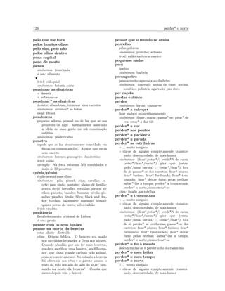 129 perder* o norte
pelo que me toca
pelos bonitos olhos
pelo sim, pelo n˜ao
pelos olhos dentro
pena capital
pena de morte
penca
sin´onimos: tronchuda
´e um: alimento
•
level: coloquial
sin´onimos: batata; nariz
pendurar as chuteiras
◦ desistir
◦ reformar-se
pendurar* as chuteiras
desistir, abandonar, terminar uma carreira
sin´onimos: arrumar* as botas
local: Brasil
pendureza
pequeno adorno pessoal ou de lar que se usa
pendente de algo ; normalmente associado
a ideia de mau gosto ou m´a combina¸c˜ao
est´etica
sin´onimos: pindericalho
penetra
aquele que se faz abusivamente convidado em
festas ou comemora¸c˜oes. Aquele que entra
sem convite
sin´onimos: Intruso; passageiro clandestino
level: cal˜ao
exemplo: Na festa estavam 500 convidados e
mais de 50 penetras
(p´enis/pˆenis)
´org˜ao sexual masculino
sin´onimos: pila; pincel; pi¸ca; caralho; ca-
cete; pau; pinto; ponteiro; abono de fam´ılia;
porra; drejo; bregalho; vergalho; piroca; pi-
rilau; pichota; basalto; banana; pirola; pis-
salho; pi¸calho; bitola; blica; black and dec-
ker; bordalo; bacamarte; marsapo; besugo;
quinta perna do burro; sabordalh˜ao
level: erudito
penitˆencia
Estabelecimento prisional de Lisboa
´e um: pris˜ao
pensar com os seus bot˜oes
pensar na morte da bezerra
estar alheio , distra´ıdo
etim: Origem b´ıblica. O bezerro era usado
nos sacrif´ıcios hebraidos a Deus nos altares.
Quando Absal˜ao, por n˜ao ter mais bezerros,
resolveu sacriﬁcar uma bezerra, seu ﬁlho me-
nor, que tinha grande carinho pelo animal,
opˆos-se convictamente. No entanto a bezerra
foi oferecida aos c´eus e o garoto passou o
resto da vida sentado do lado do altar ”pen-
sando na morte da bezerra”. Consta que
meses depois veio a falecer.
pensar que o mundo se acaba
pentelho
pˆelos p´ubicos
sin´onimos: pintelho; arbusto
level: cal˜ao muito carroceiro
pequenos nadas
pera
queixo
sin´onimos: barbela
perangueiro
pessoa muito agarrada ao dinheiro
sin´onimos: avarento; unhas de fome; sovina;
som´ıtico; pelintra; agarrado; p˜ao duro
per capita
perdas e danos
perder
sin´onimos: lerpar; tramar-se
perder* a cabe¸ca•
ﬁcar maluco momentaneamente
sin´onimos: ﬂipar; marar; passar*-se; pirar* de
vez; estar* a dar tilt
perder* a cor
perder* aos pontos
perder* a paciˆencia
perder* a parada
perder* as estribeiras
◦ muito zangado
◦ diz-se de algu´em completamente transtor-
nado, descontrolado, de mau-humor
sin´onimos: (ﬁcar*/estar*/) verde*N de raiva;
(estar*/ﬁcar*/andar*) pior que (estra-
gado*/uma barata) ; (estar*/ﬁcar*) fora
de si; passar*-se dos carretos; ﬁcar* piurso;
ﬁcar* furioso; ﬁcar* furibundo; ﬁcar* tres-
loucado; ﬁcar* deitar fumo pelas orelhas;
saltar*-lhe a tampa; perder* a tramontana;
perder* o norte; desnortear*-se
etim: ligado aos estribos
perder* a tramontana
◦ muito zangado
◦ diz-se de algu´em completamente transtor-
nado, descontrolado, de mau-humor
sin´onimos: (ﬁcar*/estar*/) verde*N de raiva;
(estar*/ﬁcar*/andar*) pior que (estra-
gado*/uma barata) ; (estar*/ﬁcar*) fora
de si; perder* as estribeiras; passar*-se dos
carretos; ﬁcar* piurso; ﬁcar* furioso; ﬁcar*
furibundo; ﬁcar* tresloucado; ﬁcar* deitar
fumo pelas orelhas; saltar*-lhe a tampa;
perder* o norte; desnortear*-se
perder* o ﬁo `a meada
desconcentrar-se e perder o ﬁo do racioc´ınio
perder* o meu latim
perder* o meu tempo
perder* o norte
◦ muito zangado
◦ diz-se de algu´em completamente transtor-
nado, descontrolado, de mau-humor
 