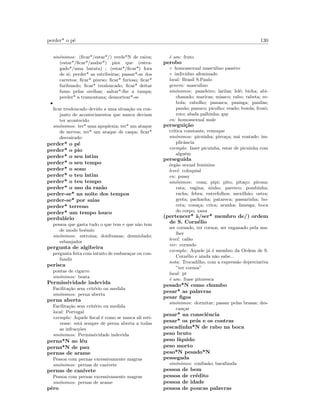 perder* o p´e 130
sin´onimos: (ﬁcar*/estar*/) verde*N de raiva;
(estar*/ﬁcar*/andar*) pior que (estra-
gado*/uma barata) ; (estar*/ﬁcar*) fora
de si; perder* as estribeiras; passar*-se dos
carretos; ﬁcar* piurso; ﬁcar* furioso; ﬁcar*
furibundo; ﬁcar* tresloucado; ﬁcar* deitar
fumo pelas orelhas; saltar*-lhe a tampa;
perder* a tramontana; desnortear*-se
•
ﬁcar tresloucado devido a uma situa¸c˜ao ou con-
junto de acontecimentos que nunca deviam
ter acontecido
sin´onimos: ter* uma apoplexia; ter* um ataque
de nervos; ter* um ataque de caspa; ﬁcar*
desvairado
perder* o p´e
perder* o pio
perder* o seu latim
perder* o seu tempo
perder* o sono
perder* o teu latim
perder* o teu tempo
perder* o uso da raz˜ao
perder-se* na noite dos tempos
perder-se* por saias
perder* terreno
perder* um tempo louco
perdul´ario
pessoa que gasta tudo o que tem e que n˜ao tem
de modo bo´emio
sin´onimos: estroina; doidivanas; desmiolado;
esbanjador
pergunta de algibeira
pergunta feita com intuito de embara¸car ou con-
fundir
perisca
pontas de cigarro
sin´onimos: beata
Permissividade indevida
Facilita¸c˜ao sem crit´erio ou medida
sin´onimos: perna aberta
perna aberta
Facilita¸c˜ao sem crit´erio ou medida
local: Portugal
exemplo: Aquele ﬁscal ´e como se nunca ali esti-
vesse: est´a sempre de perna aberta a todas
as infrac¸c˜oes
sin´onimos: Permissividade indevida
perna*N ao l´eu
perna*N de pau
pernas de arame
Pessoa com pernas excessivamente magras
sin´onimos: pernas de canivete
pernas de canivete
Pessoa com pernas excessivamente magras
sin´onimos: pernas de arame
pˆero
´e um: fruto
perobo
◦ homossexual masculino passivo
◦ individuo afeminado
local: Brasil S.Paulo
genero: masculino
sin´onimos: paneleiro; larilas; lel´e; bicha; abi-
chanado; maricas; miasco; rabo; rabeta; re-
bola; rabolho; panasca; panisga; panilas;
pan˜ao; panuco; picolho; veado; boiola; frozˆo;
roto; abafa palhinha; gay
en: homossexual male
persegui¸c˜ao
cr´ıtica constante, remoque
sin´onimos: picuinha; pirra¸ca; m´a vontade; im-
plicˆancia
exemplo: fazer picuinha, estar de picuinha com
algu´em
perseguida
´org˜ao sexual feminino
level: coloquial
en: pussy
sin´onimos: cona; pipi; pito; pita¸co; pirona;
rata; vagina; ninho; parreco; pombinha;
racha; febra; entrefolhos; mexilh˜ao; ostra;
greta; pachacha; patareca; passarinha; bo-
ceta; cona¸ca; crica; aranha; fanesga; boca
do corpo; xana
(pertencer* `a/ser* membro de/) ordem
de S. Corn´elio
ser cornudo, ter cornos, ser enganado pela mu-
lher
level: cal˜ao
ver: cornudo
exemplo: Aquele j´a ´e membro da Ordem de S.
Corn´elio e ainda n˜ao sabe...
nota: Trocadilho, com a express˜ao depreciativa
”ter cornos”
local: pt
´e um: frase pitoresca
pesado*N como chumbo
pesar* as palavras
pesar ﬁgos
sin´onimos: dormitar; passar pelas brasas; des-
can¸car
pesar* na consciˆencia
pesar* os pr´os e os contras
pescadinha*N de rabo na boca
peso bruto
peso l´ıquido
peso morto
peso*N pesado*N
pessegada
sin´onimos: confus˜ao; barafunda
pessoa de bem
pessoa de cr´edito
pessoa de idade
pessoa de poucas palavras
 