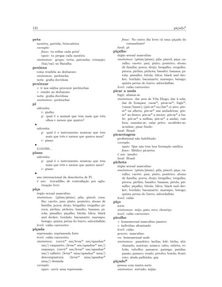 131 pi¸cudo*
peta
mentira, partida, brincadeira
exemplo:
frase: tu enﬁas cada peta!
equiv: tu pregas cada mentira
sin´onimos: grupo; treta; patranha; reina¸c˜ao;
(bai/vai) no Batalha
pexinxa
coisa vendida ao desbarato
sin´onimos: pechincha
nota: graﬁa duvidosa
pexinxar
◦ ir aos saldos procurar pechinchas
◦ vender ao desbarato
nota: graﬁa duvidosa
sin´onimos: pechinchar
pi
adivinha:
r: piolho
p: qual ´e o animal que tem mais que trˆes
olhos e menos que quatro?
•
adivinha:
p: qual ´e o instrumento musicao que tem
mais que trˆes e menos que quatro anos?
r: piano
•
3,141592...
piano
adivinha:
p: qual ´e o instrumento musicao que tem
mais que trˆes e menos que quatro anos?
r: piano
•
ano internacional da descoberta de Pi
´e um: trocadilho de contrafa¸c˜ao por aglu-
tina¸c˜ao livre
pi¸ca
´org˜ao sexual masculino
sin´onimos: (p´enis/pˆenis); pila; pincel; cara-
lho; cacete; pau; pinto; ponteiro; abono de
fam´ılia; porra; drejo; bregalho; vergalho; pi-
roca; pirilau; pichota; basalto; banana; pi-
rola; pissalho; pi¸calho; bitola; blica; black
and decker; bordalo; bacamarte; marsapo;
besugo; quinta perna do burro; sabordalh˜ao
level: cal˜ao carroceiro
pi¸cada
repreens˜ao, reprimenda forte
level: cal˜ao carroceiro
sin´onimos: (ouvir* um/levar* um/apanhar*
um/) raspanete; (levar* um/apanhar* um/)
raspan¸co; (ouvir* um/levar* um/apanhar*
um/) ralhete; (levar* uma/apanhar* uma/)
descompustura; (levar* uma/apanhar*
uma/) desanda
exemplo:
equiv: ouvir uma repreens˜ao
frase: No outro dia levei c´a uma pi¸cada do
comandante!
local: pt
pi¸calho
´org˜ao sexual masculino
sin´onimos: (p´enis/pˆenis); pila; pincel; pi¸ca; ca-
ralho; cacete; pau; pinto; ponteiro; abono
de fam´ılia; porra; drejo; bregalho; vergalho;
piroca; pirilau; pichota; basalto; banana; pi-
rola; pissalho; bitola; blica; black and dec-
ker; bordalo; bacamarte; marsapo; besugo;
quinta perna do burro; sabordalh˜ao
level: cal˜ao carroceiro
picar a mula
fugir, afastar-se
sin´onimos: dar ares de Vila Diogo; dar `a sola;
dar de frosques; cavar*; pirar-se*; fugir*;
(vazar/bazar); (pˆor-se* no/dar* o) piro; pˆor-
se* na alheta; pˆor-se* nas andadeiras; pˆor-
se* ao fresco; pˆor-se* a mexer; pˆor-se* a bu-
lir; pˆor-se* a milhas; pˆor-se* a andar; cair
fora; mandar-se; ralar peito; escafeder-se;
acunhar; pisar fundo
local: Brasil
picaretagem
proﬁssional n˜ao habilitado
exemplo:
equiv: Que n˜ao tem boa forma¸c˜ao m´edica
frase: M´edico picareta
´e um: insulto
local: Brasil
pichota
´org˜ao sexual masculino
sin´onimos: (p´enis/pˆenis); pila; pincel; pi¸ca; ca-
ralho; cacete; pau; pinto; ponteiro; abono
de fam´ılia; porra; drejo; bregalho; vergalho;
piroca; pirilau; basalto; banana; pirola; pis-
salho; pi¸calho; bitola; blica; black and dec-
ker; bordalo; bacamarte; marsapo; besugo;
quinta perna do burro; sabordalh˜ao
level: cal˜ao
pi¸co
sorte
sin´onimos: mijo; paio; reco; chouri¸co
level: cal˜ao carroceiro
picolho
◦ homossexual masculino passivo
◦ individuo afeminado
level: cal˜ao
genero: masculino
en: homossexual male
sin´onimos: paneleiro; larilas; lel´e; bicha; abi-
chanado; maricas; miasco; rabo; rabeta; re-
bola; rabolho; panasca; panisga; panilas;
pan˜ao; panuco; veado; perobo; boiola; frozˆo;
roto; abafa palhinha; gay
pi¸cudo*
pessoa com muita sorte
sin´onimos: sortudo; mij˜ao
 