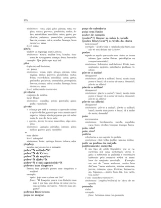 135 pomada
sin´onimos: cona; pipi; pito; pirona; rata; va-
gina; ninho; parreco; pombinha; racha; fe-
bra; entrefolhos; mexilh˜ao; ostra; greta; pa-
chacha; patareca; passarinha; perseguida;
boceta; cona¸ca; crica; aranha; fanesga; boca
do corpo; xana
level: cal˜ao
pit´eu
mulher ou rapariga muito jeitosa
sin´onimos: toura; mulher boa; bomba; boa-
zona; ´es toda grossa; cona¸ca; fema; borracho
exemplo: Que pit´eu que aqui vai
pito
´org˜ao sexual feminino
en: pussy
sin´onimos: cona; pipi; pita¸co; pirona; rata;
vagina; ninho; parreco; pombinha; racha;
febra; entrefolhos; mexilh˜ao; ostra; greta;
pachacha; patareca; passarinha; perseguida;
boceta; cona¸ca; crica; aranha; fanesga; boca
do corpo; xana
level: cal˜ao muito carroceiro
pivetada
conjunto de mi´udos
local: Brasil
sin´onimos: canalha; putos; garotada; gana-
pada; rapaziada
pivete
◦ crian¸ca que est´a a come¸car a aprender coisas
e a percebˆe-las, garoto que tem a mania que ´e
esperto, crian¸ca ainda pequena que crˆe saber
mais do que de facto sabe
◦ garoto, jovem do sexo masculino, algo atre-
vido
sin´onimos: ganapo; pirralho; catraio; puto;
mi´udo; garoto; guri; cacafelho
•
mau cheiro
level: coloquial
sin´onimos: fedor; catinga; futum; inhaca; odor
playboy
menino ou jovem rico e mimado
pobre*N coitado*N!
pobre*N de Cristo
pobre*N de esp´ırito
pobre*N diabo*N
pobre*N e mal-agradecido*N
pobrete mas alegrete•
Pessoa sem grandes posses mas simp´atico e
soci´avel
exemplo:
equiv: jogo com a rima em ’ete’
frase: ”O Joaquim nunca tem dinheiro mas
n˜ao ´e por isso que deixa de estar em to-
das as festas do bairro. Pobrete mas ale-
grete!”
pobreza franciscana
po¸ca de sangue
po¸co de sabedoria
po¸co sem fundo
poder de compra
(poder*/) limpar as m˜aos `a parede
(podes tirar/tirar*) o cavalo da chuva
nem penses!
exemplo: ”podes tirar o cavalinho da chuva que
n˜ao te vou deixar sair `a noite!”
podre
aquele ou aquilo que exala mau cheiro ou causa
n´ausea (por raz˜oes f´ısicas, psicol´ogicas ou
comportamentais) ,
sin´onimos: fedorento; malcheiroso; f´etido; nau-
seabundo; nojento; putrefacto; piolhoso; ti-
nhoso
p˜oe-te a andar!
desaparece!
sin´onimos: p˜oe-te a milhas!; baza!; monta num
porco e baza!; t´a a andar de mota; desanda!;
p˜oe-te na alheta!
p˜oe-te a milhas!
desaparece!
sin´onimos: p˜oe-te a andar!; baza!; monta num
porco e baza!; t´a a andar de mota; desanda!;
p˜oe-te na alheta!
p˜oe-te na alheta!
desaparece!
sin´onimos: p˜oe-te a andar!; p˜oe-te a milhas!;
baza!; monta num porco e baza!; t´a a andar
de mota; desanda!
poio
excrementos
sin´onimos: berdamerda; merda; cagalh˜ao;
caca; fezes; cirolho; bunicos; trampa; bosta
pois, n˜ao!
pois, sim!
pol´ıcia
referˆencias a um agente da pol´ıcia
sin´onimos: chui; b´oﬁa; judite; ramona; m´oina
polir as pedras da cal¸cada
politicamente correcto
´E um tipo de estilo lingu´ıstico que se ca-
racteriza por uma ineﬁciˆencia atroz li-
gada a substituir as palavras e conven¸c˜oes
habituais pelo enunciar todos os mem-
bros do conjunto envolvido. Exemplo:
em vez de ”meus senhores, muito bom
dia”usar ”meus senhores, minhas senhoras,
jovens, crian¸cas, gays, l´esbicas, herossexu-
ais, b´ıgamos,.....muito bom dia, boa tarde,
boa noite”
´e um: manobra reprov´avel
sin´onimos: (registo/ret´orica) de bloco de es-
querda
pomada
vinho
exemplo:
frase: bebemos uma rica pomada
 