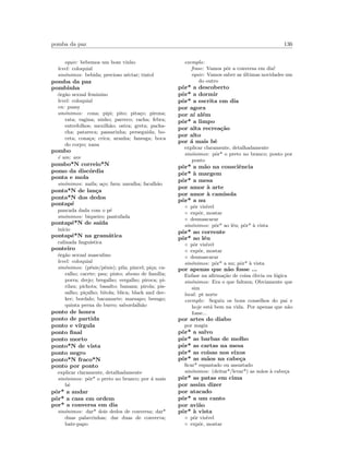 pomba da paz 136
equiv: bebemos um bom vinho
level: coloquial
sin´onimos: bebida; precioso n´ectar; tintol
pomba da paz
pombinha
´org˜ao sexual feminino
level: coloquial
en: pussy
sin´onimos: cona; pipi; pito; pita¸co; pirona;
rata; vagina; ninho; parreco; racha; febra;
entrefolhos; mexilh˜ao; ostra; greta; pacha-
cha; patareca; passarinha; perseguida; bo-
ceta; cona¸ca; crica; aranha; fanesga; boca
do corpo; xana
pombo
´e um: ave
pombo*N correio*N
pomo da disc´ordia
ponta e mola
sin´onimos: naifa; a¸co; fava; navalha; facalh˜ao
ponta*N de lan¸ca
ponta*N dos dedos
pontap´e
pancada dada com o p´e
sin´onimos: biqueiro; pantufada
pontap´e*N de sa´ıda
in´ıcio
pontap´e*N na gram´atica
calinada lingu´ıstica
ponteiro
´org˜ao sexual masculino
level: coloquial
sin´onimos: (p´enis/pˆenis); pila; pincel; pi¸ca; ca-
ralho; cacete; pau; pinto; abono de fam´ılia;
porra; drejo; bregalho; vergalho; piroca; pi-
rilau; pichota; basalto; banana; pirola; pis-
salho; pi¸calho; bitola; blica; black and dec-
ker; bordalo; bacamarte; marsapo; besugo;
quinta perna do burro; sabordalh˜ao
ponto de honra
ponto de partida
ponto e v´ırgula
ponto ﬁnal
ponto morto
ponto*N de vista
ponto negro
ponto*N fraco*N
ponto por ponto
explicar claramente, detalhadamente
sin´onimos: pˆor* o preto no branco; por ´a mais
bˆe
pˆor* a andar
pˆor* a casa em ordem
por* a conversa em dia
sin´onimos: dar* dois dedos de conversa; dar*
duas palavrinhas; dar duas de converva;
bate-papo
exemplo:
frase: Vamos pˆor a conversa em dia!
equiv: Vamos saber as ´ultimas novidades um
do outro
pˆor* a descoberto
pˆor* a dormir
pˆor* a escrita em dia
por agora
por a´ı al´em
pˆor* a limpo
por alta recrea¸c˜ao
por alto
por ´a mais bˆe
explicar claramente, detalhadamente
sin´onimos: pˆor* o preto no branco; ponto por
ponto
pˆor* a m˜ao na consciˆencia
pˆor* `a margem
pˆor* a mesa
por amor `a arte
por amor `a camisola
pˆor* a nu
◦ pˆor vis´ıvel
◦ expˆor, mostar
◦ desmascarar
sin´onimos: pˆor* ao l´eu; pˆor* `a vista
pˆor* ao corrente
pˆor* ao l´eu
◦ pˆor vis´ıvel
◦ expˆor, mostar
◦ desmascarar
sin´onimos: pˆor* a nu; pˆor* `a vista
por apenas que n˜ao fosse ...
Enfase na aﬁrma¸c˜ao de coisa ´obvia ou l´ogica
sin´onimos: Era o que faltava; Obviamente que
sim
local: pt norte
exemplo: Seguiu os bons conselhos do pai e
hoje est´a bem na vida. Por apenas que n˜ao
fosse...
por artes do diabo
por magia
pˆor* a salvo
pˆor* as barbas de molho
pˆor* as cartas na mesa
pˆor* as coisas nos eixos
pˆor* as m˜aos na cabe¸ca
ﬁcar* espantado ou assustado
sin´onimos: (deitar*/levar*) as m˜aos `a cabe¸ca
pˆor* as patas em cima
por assim dizer
por atacado
pˆor* a um canto
por avi˜ao
pˆor* `a vista
◦ pˆor vis´ıvel
◦ expˆor, mostar
 