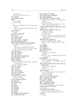 137 por ora
◦ desmascarar
sin´onimos: pˆor* ao l´eu; pˆor* a nu
por cabe¸ca
por causa da tosse
porco
´e um: mam´ıfero
sin´onimos: jeco
•
pessoa ou actividade de baixo n´ıvel, reles, pouco
limpa
sin´onimos: ensafornado; sujo; javardo; bada-
lhoco; laga¸co
pˆor* cobro
terminar
porco*N espinho*N
por conta
por conta da casa
por conta gotas
por conta, peso e medida
por d´a c´a aquela palha
(pˆor*/deixar) tudo em pratos limpos
claramente, esclarecer bem as coisas
exemplo:
equiv: gosto de deixar tudo bem claro
frase: gosto de deixar tudo em pratos limpos
sin´onimos: pˆor* os pontos nos (ii/is)
pˆor* de molho
pˆor* de pantanas
pˆor* de rastos
por descargo de consciˆencia
por detr´as da cortina
pˆor* e dispor*
pˆor* em cheque
pˆor em d´uvida a importˆancia, valor, relevˆancia
de alguma coisa
comm: met´afora do xadrez?
pˆor* em fanicos
pˆor* em jogo
pˆor* em p´e
pˆor* em pr´atica
por entre os dedos
por esse andar
(pˆor*/estar*) a ferros
prender na cadeia
sin´onimos: encarcerar
por exclus˜ao de partes
por extenso
pˆor* ﬁm `a vida
por fora
por for¸ca
por fortuna
por instinto
por inteiro
por junto
por (linhas/vias) travessas
por maioria de raz˜ao
por mais que me digam
por mal dos meus pecados!
por meias palavras
(pˆor*/meter*) a* m˜ao* no fogo
avalizar, conﬁar plenamente e sem reservas em
algu´em
sin´onimos: avalizar
exemplo: Pelo Louren¸co, ponho eu a m˜ao no
fogo quanto `a sua honestidade
((pˆor*/meter*/entrar*) nos/sair* dos)
eixos
(pˆor*/meter*/) m˜aos `a obra (!/)
◦ iniciar um trabalho
◦ trabalhar com aﬁnco
◦ concretizar algo
sin´onimos: bergar a mola; meter* ombros ao
trabalho; arrega¸car as mangas; pegar o touro
pelos cornos
(pˆor/meter*) os palitos a
trair, ser (sexualmente) inﬁel a algu´em
sin´onimos: pˆor* os (palitos/cornos) ; pular a
cerca
por milagre
por mi´udos
por momentos
por montes e vales
pˆor* na rua
◦ despedir ou ser despedido
◦ expulsar
sin´onimos: (pˆor* no/mandar* para o/ir* para
o) olho da rua
pornogr´aﬁco
o mesmo que colocar no desenho
´e um: trocadilho de contrafa¸c˜ao por aglu-
tina¸c˜ao livre
(pˆor* no/mandar* para o/ir* para o)
olho da rua
◦ despedir ou ser despedido
◦ expulsar
sin´onimos: pˆor* na rua
pˆor* no prego
pˆor na casa dos penhores a troco de algum di-
nheiro emprestado...
sin´onimos: empenhar
pˆor* no rol do esquecimento
pˆor* nos p´ıncaros da lua
pˆor* numa redoma
por obra e gra¸ca de
pˆor* o cora¸c˜ao ao largo
pˆor* o dedo na ferida
exemplo: A Maria pˆos-lhe o dedo na ferida
(pˆor/) o preto no branco
esclarecer
pˆor* o preto no branco
explicar claramente, detalhadamente
sin´onimos: ponto por ponto; por ´a mais bˆe
por ora
por agora
 