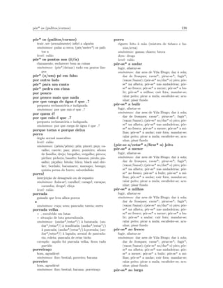 pˆor* os (palitos/cornos) 138
pˆor* os (palitos/cornos)
trair, ser (sexualmente) inﬁel a algu´em
sin´onimos: pular a cerca; (pˆor/meter*) os pali-
tos a
level: cal˜ao
pˆor* os pontos nos (ii/is)
claramente, esclarecer bem as coisas
sin´onimos: (pˆor*/deixar) tudo em pratos lim-
pos
pˆor* (o/um) p´e em falso
por outro lado
pˆor* para um canto
pˆor* pedra em cima
por pouco
por pouco mais que nada
por que carga de ´agua ´e que ?
pergunta reclamat´oria e indignada
sin´onimos: por que raio ´e que ?
por quem ´e!
por que raio ´e que ?
pergunta reclamat´oria e indignada
sin´onimos: por que carga de ´agua ´e que ?
porque torna e porque deixa
porra
´org˜ao sexual masculino
level: cal˜ao
sin´onimos: (p´enis/pˆenis); pila; pincel; pi¸ca; ca-
ralho; cacete; pau; pinto; ponteiro; abono
de fam´ılia; drejo; bregalho; vergalho; piroca;
pirilau; pichota; basalto; banana; pirola; pis-
salho; pi¸calho; bitola; blica; black and dec-
ker; bordalo; bacamarte; marsapo; besugo;
quinta perna do burro; sabordalh˜ao
porra!
interjei¸c˜ao de desagrado ou de espanto
sin´onimos: foda-se!; caralho!; carago!; cara¸cas;
caramba; droga!; chi¸ca
level: cal˜ao
porrada
guisado que leva alhos porros
•
sin´onimos: co¸ca; sova; pancada; tareia; surra
porrada velha
◦ envolvido em lutas
◦ situa¸c˜ao de luta generalizada
sin´onimos: (andar*/estar*/) `a batatada; (an-
dar*/estar*/) `a traulitada; (andar*/estar*/)
`a pancada; (andar*/estar*/) `a porrada; (an-
dar*/estar*/) `a lapada; arraial de pancada-
ria; roleta; pancada de criar bicho
exemplo: aquilo foi purrada velha, ﬁcou tudo
partido
porreira¸co
bom, agrad´avel
sin´onimos: ﬁxe; bestial; porreiro; bacana
porreiro
bom, agrad´avel
sin´onimos: ﬁxe; bestial; bacana; porreira¸co
porro
cigarro feito `a m˜ao (mistura de tabaco e ha-
xixe/erva)
sin´onimos: ganza; charro; broca
dom: droga
level: cal˜ao
pˆor-se* a andar
fugir, afastar-se
sin´onimos: dar ares de Vila Diogo; dar `a sola;
dar de frosques; cavar*; pirar-se*; fugir*;
(vazar/bazar); (pˆor-se* no/dar* o) piro; pˆor-
se* na alheta; pˆor-se* nas andadeiras; pˆor-
se* ao fresco; pˆor-se* a mexer; pˆor-se* a bu-
lir; pˆor-se* a milhas; cair fora; mandar-se;
ralar peito; picar a mula; escafeder-se; acu-
nhar; pisar fundo
pˆor-se* a bulir
fugir, afastar-se
sin´onimos: dar ares de Vila Diogo; dar `a sola;
dar de frosques; cavar*; pirar-se*; fugir*;
(vazar/bazar); (pˆor-se* no/dar* o) piro; pˆor-
se* na alheta; pˆor-se* nas andadeiras; pˆor-
se* ao fresco; pˆor-se* a mexer; pˆor-se* a mi-
lhas; pˆor-se* a andar; cair fora; mandar-se;
ralar peito; picar a mula; escafeder-se; acu-
nhar; pisar fundo
(pˆor-se a/estar* a/ﬁcar* a) jeito
pˆor-se* a mexer
fugir, afastar-se
sin´onimos: dar ares de Vila Diogo; dar `a sola;
dar de frosques; cavar*; pirar-se*; fugir*;
(vazar/bazar); (pˆor-se* no/dar* o) piro; pˆor-
se* na alheta; pˆor-se* nas andadeiras; pˆor-
se* ao fresco; pˆor-se* a bulir; pˆor-se* a mi-
lhas; pˆor-se* a andar; cair fora; mandar-se;
ralar peito; picar a mula; escafeder-se; acu-
nhar; pisar fundo
pˆor-se* a milhas
fugir, afastar-se
sin´onimos: dar ares de Vila Diogo; dar `a sola;
dar de frosques; cavar*; pirar-se*; fugir*;
(vazar/bazar); (pˆor-se* no/dar* o) piro; pˆor-
se* na alheta; pˆor-se* nas andadeiras; pˆor-
se* ao fresco; pˆor-se* a mexer; pˆor-se* a bu-
lir; pˆor-se* a andar; cair fora; mandar-se;
ralar peito; picar a mula; escafeder-se; acu-
nhar; pisar fundo
pˆor-se* ao fresco
fugir, afastar-se
sin´onimos: dar ares de Vila Diogo; dar `a sola;
dar de frosques; cavar*; pirar-se*; fugir*;
(vazar/bazar); (pˆor-se* no/dar* o) piro; pˆor-
se* na alheta; pˆor-se* nas andadeiras; pˆor-
se* a mexer; pˆor-se* a bulir; pˆor-se* a mi-
lhas; pˆor-se* a andar; cair fora; mandar-se;
ralar peito; picar a mula; escafeder-se; acu-
nhar; pisar fundo
pˆor-se* ao largo
 