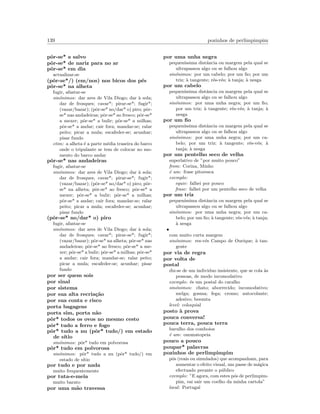 139 pozinhos de perlimpimpim
pˆor-se* a salvo
pˆor-se* de nariz para no ar
pˆor-se* em dia
actualizar-se
(pˆor-se*/) (em/nos) nos bicos dos p´es
pˆor-se* na alheta
fugir, afastar-se
sin´onimos: dar ares de Vila Diogo; dar `a sola;
dar de frosques; cavar*; pirar-se*; fugir*;
(vazar/bazar); (pˆor-se* no/dar* o) piro; pˆor-
se* nas andadeiras; pˆor-se* ao fresco; pˆor-se*
a mexer; pˆor-se* a bulir; pˆor-se* a milhas;
pˆor-se* a andar; cair fora; mandar-se; ralar
peito; picar a mula; escafeder-se; acunhar;
pisar fundo
etim: a alheta ´e a parte m´edia traseira do barco
onde o tripulante se tem de colocar no mo-
mento do barco andar
pˆor-se* nas andadeiras
fugir, afastar-se
sin´onimos: dar ares de Vila Diogo; dar `a sola;
dar de frosques; cavar*; pirar-se*; fugir*;
(vazar/bazar); (pˆor-se* no/dar* o) piro; pˆor-
se* na alheta; pˆor-se* ao fresco; pˆor-se* a
mexer; pˆor-se* a bulir; pˆor-se* a milhas;
pˆor-se* a andar; cair fora; mandar-se; ralar
peito; picar a mula; escafeder-se; acunhar;
pisar fundo
(pˆor-se* no/dar* o) piro
fugir, afastar-se
sin´onimos: dar ares de Vila Diogo; dar `a sola;
dar de frosques; cavar*; pirar-se*; fugir*;
(vazar/bazar); pˆor-se* na alheta; pˆor-se* nas
andadeiras; pˆor-se* ao fresco; pˆor-se* a me-
xer; pˆor-se* a bulir; pˆor-se* a milhas; pˆor-se*
a andar; cair fora; mandar-se; ralar peito;
picar a mula; escafeder-se; acunhar; pisar
fundo
por ser quem sois
por sinal
por sistema
por sua alta recria¸c˜ao
por sua conta e risco
porta bagagens
porta sim, porta n˜ao
pˆor* todos os ovos no mesmo cesto
pˆor* tudo a ferro e fogo
pˆor* tudo a nu (pˆor* tudo/) em estado
de s´ıtio
sin´onimos: pˆor* tudo em polvorosa
pˆor* tudo em polvorosa
sin´onimos: pˆor* tudo a nu (pˆor* tudo/) em
estado de s´ıtio
por tudo e por nada
muito frequentemente
por tuta-e-meia
muito barato
por uma m˜ao travessa
por uma unha negra
pequen´ıssima distˆancia ou margem pela qual se
ultrapassou algo ou se falhou algo
sin´onimos: por um cabelo; por um ﬁo; por um
triz; `a tangente; r´es-v´es; `a tanja; `a nesga
por um cabelo
pequen´ıssima distˆancia ou margem pela qual se
ultrapassou algo ou se falhou algo
sin´onimos: por uma unha negra; por um ﬁo;
por um triz; `a tangente; r´es-v´es; `a tanja; `a
nesga
por um ﬁo
pequen´ıssima distˆancia ou margem pela qual se
ultrapassou algo ou se falhou algo
sin´onimos: por uma unha negra; por um ca-
belo; por um triz; `a tangente; r´es-v´es; `a
tanja; `a nesga
por um pentelho seco de velha
superlativo de ”por muito pouco”
from: Corina, Minho
´e um: frase pitoresca
exemplo:
equiv: falhei por pouco
frase: falhei por um pentelho seco de velha
por um triz
pequen´ıssima distˆancia ou margem pela qual se
ultrapassou algo ou se falhou algo
sin´onimos: por uma unha negra; por um ca-
belo; por um ﬁo; `a tangente; r´es-v´es; `a tanja;
`a nesga
•
com muito curta margem
sin´onimos: res-v´es Campo de Ourique; `a tan-
gente
por via de regra
por volta de
postal
diz-se de um individuo insistente, que se cola `as
pessoas, de modo incomodativo
exemplo: ´es um postal do caralho
sin´onimos: chato; aborrecido; incomodativo;
melga; gosma; fega; cromo; autocolante;
adesivo; besunta
level: coloquial
posto `a prova
pouca conversa!
pouca terra, pouca terra
barulho dos comboios
´e um: onomatopeia
pouco a pouco
poupar* palavras
pozinhos de perlimpimpim
p´os (reais ou simulados) que acompanham, para
aumentar o efeito visual, um passe de m´agica
efectuado perante o p´ublico
exemplo: ”E agora, com estes p´os de perlimpim-
pim, vai sair um coelho da minha cartola”
local: Portugal
 