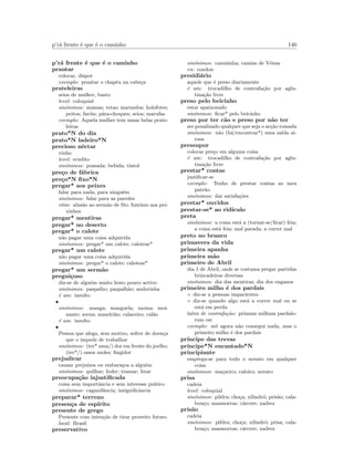 p’r´a frente ´e que ´e o caminho 140
p’r´a frente ´e que ´e o caminho
prantar
colocar, dispor
exemplo: prantar o chap´eu na cabe¸ca
prateleiras
seios de mulher, busto
level: coloquial
sin´onimos: mamas; tetas; marmelos; holofotes;
peitos; far´ois; p´ara-choques; seios; marufas
exemplo: Aquela mulher tem umas belas prate-
leiras
prato*N do dia
prato*N ladeiro*N
precioso n´ectar
vinho
level: erudito
sin´onimos: pomada; bebida; tintol
pre¸co de f´abrica
pre¸co*N ﬁxo*N
pregar* aos peixes
falar para nada, para ningu´em
sin´onimos: falar para as paredes
etim: alus˜ao ao serm˜ao de Sto Ant´onio aos pei-
xinhos
pregar* mentiras
pregar* no deserto
pregar* o calote
n˜ao pagar uma coisa adquirida
sin´onimos: pregar* um calote; calotear*
pregar* um calote
n˜ao pagar uma coisa adquirida
sin´onimos: pregar* o calote; calotear*
pregar* um serm˜ao
pregui¸coso
diz-se de algu´em muito lento pouco activo
sin´onimos: paspalho; paspalh˜ao; andorinha
´e um: insulto
•
sin´onimos: manga; manguela; moina; moi-
nante; sorna; mandri˜ao; calaceiro; cal˜ao
´e um: insulto
•
Pessoa que alega, sem motivo, sofrer de doen¸ca
que o impede de trabalhar
sin´onimos: (ter* uma/) dor em frente do joelho;
(ter*/) ossos moles; ﬁngidor
prejudicar
causar preju´ızos ou embara¸cos a algu´em
sin´onimos: quilhar; foder; tramar; lixar
preocupa¸c˜ao injustiﬁcada
coisa sem importˆancia e sem interesse pr´atico
sin´onimos: caganifˆancia; insigniﬁcˆancia
preparar* terreno
presen¸ca de esp´ırito
presente de grego
Presente com inten¸c˜ao de tirar proveito futuro
local: Brasil
preservativo
sin´onimos: camisinha; camisa de V´enus
en: condon
presidi´ario
aquele que ´e preso diariamente
´e um: trocadilho de contrafa¸c˜ao por aglu-
tina¸c˜ao livre
preso pelo beicinho
estar apaixonado
sin´onimos: ﬁcar* pelo beicinho
preso por ter c˜ao e preso por n˜ao ter
ser penalizado qualquer que seja o ac¸c˜ao tomada
sin´onimos: n˜ao (h´a/encontrar*) uma sa´ıda ai-
rosa
pressupor
colocar pre¸co em alguma coisa
´e um: trocadilho de contrafa¸c˜ao por aglu-
tina¸c˜ao livre
prestar* contas
justiﬁcar-se
exemplo: Tenho de prestar contas ao meu
patr˜ao.
sin´onimos: dar satisfa¸c˜oes
prestar* ouvidos
prestar-se* ao rid´ıculo
preta
sin´onimos: a coisa est´a a (tornar-se/ﬁcar) feia;
a coisa est´a feia; mal parada; a correr mal
preto no branco
primavera da vida
primeira apanha
primeira m˜ao
primeiro de Abril
dia 1 de Abril, onde se costuma pregar partidas
brincadeiras diversas
sin´onimos: dia das mentiras; dia dos enganos
primeiro milho ´e dos pardais
◦ diz-se a pessoas impacientes
◦ diz-se quando algo est´a a correr mal ou se
est´a em perda
latim de contrafa¸c˜ao: primum milhum pardalo-
rum est
exemplo: at´e agora n˜ao consegui nada, mas o
primeiro milho ´e dos pardais
pr´ıncipe das trevas
pr´ıncipe*N encantado*N
principiante
emprega-se para todo o novato em qualquer
coisa
sin´onimos: ma¸carico; caloiro; novato
prisa
cadeia
level: coloquial
sin´onimos: pildra; cho¸ca; xilindr´o; pris˜ao; cala-
bou¸co; masmorras; c´arcere; xadrez
pris˜ao
cadeia
sin´onimos: pildra; cho¸ca; xilindr´o; prisa; cala-
bou¸co; masmorras; c´arcere; xadrez
 