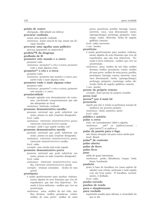 141 pura verdade
pris˜ao de ventre
obstipa¸c˜ao, diﬁculdade em defecar
procurar confus˜ao
armar uma grande confus˜ao
sin´onimos: armar uma l˜a de c˜ao; armar um 31;
ca¸car barulho
procurar uma agulha num palheiro
procura imposs´ıvel ou improv´avel
profeta*N da desgra¸ca
proﬁss˜ao de f´e
prometer este mundo e o outro
prometer tudo
sin´onimos: prometer* o c´eu e a terra; prometer
tudo e mais alguma coisa
prometer* o c´eu e a terra
prometer tudo
sin´onimos: prometer este mundo e o outro; pro-
meter tudo e mais alguma coisa
prometer tudo e mais alguma coisa
prometer tudo
sin´onimos: prometer* o c´eu e a terra; prometer
este mundo e o outro
promiscuidade
situa¸c˜ao agitada com abrandamento de costu-
mes, envolvendo comportamentos que n˜ao
s˜ao adequados ao local
sin´onimos: barbuda; confus˜ao
pronome demonstrativo caralho
pronome universal que pode substituir um
nome, pessoa ou a¸c˜ao (exprime desagrado)
level: cal˜ao
sin´onimos: pronome demonstrativo porra;
pronome demonstrativo merda
exemplo: onde ´e que aquele caralho vai?
pronome demonstrativo merda
pronome universal que pode substituir um
nome, pessoa ou a¸c˜ao (exprime desagrado)
sin´onimos: pronome demonstrativo porra;
pronome demonstrativo caralho
level: cal˜ao
exemplo: essa merda est´a toda cagada
pronome demonstrativo porra
pronome universal que pode substituir um
nome, pessoa ou a¸c˜ao (exprime desagrado)
level: cal˜ao
sin´onimos: pronome demonstrativo cara-
lho; pronome demonstrativo merda
exemplo: estamos atrasados. Acaba l´a essa
porra!
prostiputa
´e usado gen´ericamente para insultar violenta-
mente algu´em do sexo feminino que vive de
expedientes, que n˜ao tem objectivos. To-
mado `a letra indicaria - mulher que vive na
prostitui¸c˜ao
sin´onimos: puta; mulher da m´a vida; mu-
lher devassa; mulher prom´ıscua; coir˜ao;
mulher de mau porte; mulher de meia
porta; prostituta; put´eﬁa; barreg˜a; cuarra;
meretriz; vaca; vaca descomunal; vac˜ao;
(quenga/kenga); pechenga; piriguete; repu-
tenga; vadia; oferecida; bicha de angola;
gald´eria; rameira
level: cal˜ao carroceiro
´e um: insulto
prostituta
´e usado gen´ericamente para insultar violenta-
mente algu´em do sexo feminino que vive de
expedientes, que n˜ao tem objectivos. To-
mado `a letra indicaria - mulher que vive na
prostitui¸c˜ao
sin´onimos: puta; mulher da m´a vida; mulher
devassa; mulher prom´ıscua; coir˜ao; mulher
de mau porte; mulher de meia porta; put´eﬁa;
prostiputa; barreg˜a; cuarra; meretriz; vaca;
vaca descomunal; vac˜ao; (quenga/kenga);
pechenga; piriguete; reputenga; vadia; ofe-
recida; bicha de angola; gald´eria; rameira
´e um: insulto
provar do pr´oprio veneno
exemplo: fazer provar do pr´oprio rem´edio
prova real
provar* por ´a mais bˆe
proxeneta
aquele que p˜oe `a venda os pr´estimos sexuais de
mulheres em proveito pr´oprio
sin´onimos: chulo; azeiteiro; azeite
level: cal˜ao
p´ublico e not´orio
pular a cerca
trair, ser (sexualmente) inﬁel a algu´em
sin´onimos: pˆor* os (palitos/cornos) ;
(pˆor/meter*) os palitos a
pular da panela para o fogo
sair duma situa¸c˜ao m´a para outra ainda pior
local: Brasil
pular* de contente
pulso aberto
pulso de ferro
pulso livre
pum
sa´ıda de gazes intestinais
sin´onimos: peido; ﬂatulˆencia; traque; bufa;
farpa; bombarda
punheta
prato `a base de bacalhau cru (uma esp´ecie de
salada) com cebola, azeitonas e tudo regado
com um bom azeite. O bacalhau, normal-
mente, ´e desﬁado.
level: cal˜ao
punho cerrado
punhos de renda
pura e simplesmente
pura verdade
express˜oes usadas para aﬁrmar a veracidade do
que se diz
 