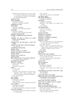 143 quem retorquiu caralho pediu!
intrometido, curioso (deve ter a ver com o facto
de a primeira organiza¸c˜ao de tipo policial,
ao que suponho no tempo de D. Fernando,
ter sido assim designada)
quadros vivos
qual carapu¸ca!
express˜ao de nega¸c˜ao
sin´onimos: qual nada!; qual quˆe!
qualidade de vida
qual nada!
express˜ao de nega¸c˜ao
sin´onimos: qual carapu¸ca!; qual quˆe!
qual quˆe!
express˜ao de nega¸c˜ao
sin´onimos: qual carapu¸ca!; qual nada!
qualquer bicho-careta
quando as galinhas tiverem dentes
nunca
(quando ele abre a boca/) ou entra
mosca ou sai asneira
s´o diz tolices
(quando/se/) um diz mata, o outro diz
esfola
quando um n˜ao quer, dois n˜ao dan¸cam
´e um: prov´erbio
quantidades industriais
quanto antes
quanto ao cabo e ao resto
quanto mais juras, mais mentes
quanto muito
quanto toca a cada um
quarto poder
Que belas pernas! A que horas abrem?
´e um: piropo de gosto duvidoso
que bicho lhe mordeu
quebrar* o galho
fazer um favor, ajudar
local: Brasil
sin´onimos: desenrascar*
queca
acto de copular
en: a fuck
sin´onimos: foda; pinocada; coito; (dar* uma/)
rapidinha; (dar* uma/) trancada; (dar*
uma/) caimbrada; berlaitada; cambalhota
level: cal˜ao carroceiro
que canudo
que canudo!
interjei¸c˜ao de desagrado
level: coloquial
sin´onimos: que caralho!; que gaita!; que merda!
que caralho!
interjei¸c˜ao de desagrado
level: cal˜ao carroceiro
sin´onimos: que canudo!; que gaita!; que merda!
que coisa chunga!
diz-se de uma coisa pirosa e rid´ıcula, interjei¸c˜ao
de desaprova¸c˜ao
level: coloquial
sin´onimos: que rabetice!; que pirusada!
que Deus tenha
que diabo (ﬁzeste/) !
interjei¸c˜ao de desagrado
que gaita!
interjei¸c˜ao de desagrado
sin´onimos: que caralho!; que canudo!; que
merda!
level: coloquial
que grande pi¸co
ser um acto de sorte
sin´onimos: ser* um pi¸co
level: cal˜ao
queima das ﬁtas
queimar* as pestanas
queimar* os fus´ıveis
queimar* os ´ultimos cartuchos
queimar* o tempo
queimar* rosca
fazer sexo homossexual (no caso dos homens)
ou sexo anal (no caso das mulheres)
level: cal˜ao carroceiro
sin´onimos: dar* o cu; cagar para dentro; ca-
valgar a jiboia; abusar da ma¸caneta; (levar*
na/abrir a) anilha; tirar leito do pau
local: Brasil
queira Deus!
que lata!
quem arrota quer pichota!
dichote entre amigos quando algu´em arrota...
´e um: prov´erbio carroceiro
sin´onimos: quem retorquiu caralho pediu!
level: cal˜ao carroceiro
quem dera!
que me importa
que merda!
interjei¸c˜ao de desagrado
level: cal˜ao carroceiro
sin´onimos: que caralho!; que canudo!; que
gaita!
quem est´a no convento ´e que sabe o que
vai l´a dentro!
´e um: prov´erbio
quem fala assim n˜ao ´e gago
Quem me dera ser um barco pirata para
ir descobrir o teu tesouro!
´e um: piropo de gosto duvidoso
quem n˜ao est´a bem, muda-se
quem n˜ao te conhecer que te compre
quem nem ginjas!
quem o viu e quem o vˆe
quem retorquiu caralho pediu!
dichote entre amigos quando algu´em arrota...
level: cal˜ao carroceiro
sin´onimos: quem arrota quer pichota!
´e um: prov´erbio carroceiro
 