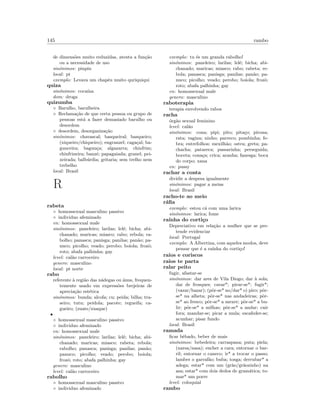145 rambo
de dimens˜oes muito reduzidas, atenta a fun¸c˜ao
ou a necessidade de uso
sin´onimos: pinpin
local: pt
exemplo: Levava um chap´eu muito quriquiqui
quiza
sin´onimos: coca´ına
dom: droga
quizumba
◦ Barulho, barulheira
◦ Reclama¸c˜ao de que certa pessoa ou grupo de
pessoas est´a a fazer demasiado barulho ou
desordem
◦ desordem, desorganiza¸c˜ao
sin´onimos: chavascal; basqueiral; basqueiro;
(xiqueiro/chiqueiro); engranzel; caga¸cal; ba-
gunceira; bagun¸ca; algazarra; chinfrim;
chinfrineira; banz´e; papagaiada; granel; pei-
xeirada; balb´urdia; gritaria; sem trelho nem
trebelho
local: Brasil
R
rabeta
◦ homossexual masculino passivo
◦ individuo afeminado
en: homossexual male
sin´onimos: paneleiro; larilas; lel´e; bicha; abi-
chanado; maricas; miasco; rabo; rebola; ra-
bolho; panasca; panisga; panilas; pan˜ao; pa-
nuco; picolho; veado; perobo; boiola; frozˆo;
roto; abafa palhinha; gay
level: cal˜ao carroceiro
genero: masculino
local: pt norte
rabo
referente `a regi˜ao das n´adegas ou ´anus, frequen-
temente usado em express˜oes brejeiras de
aprecia¸c˜ao est´etica
sin´onimos: bunda; alcofa; cu; peida; bilha; tra-
seiro; tutu; peidola; pacote; regueifa; ca-
gueiro; (zuate/zuaque)
•
◦ homossexual masculino passivo
◦ individuo afeminado
en: homossexual male
sin´onimos: paneleiro; larilas; lel´e; bicha; abi-
chanado; maricas; miasco; rabeta; rebola;
rabolho; panasca; panisga; panilas; pan˜ao;
panuco; picolho; veado; perobo; boiola;
frozˆo; roto; abafa palhinha; gay
genero: masculino
level: cal˜ao carroceiro
rabolho
◦ homossexual masculino passivo
◦ individuo afeminado
exemplo: tu ´es um granda rabolho!
sin´onimos: paneleiro; larilas; lel´e; bicha; abi-
chanado; maricas; miasco; rabo; rabeta; re-
bola; panasca; panisga; panilas; pan˜ao; pa-
nuco; picolho; veado; perobo; boiola; frozˆo;
roto; abafa palhinha; gay
en: homossexual male
genero: masculino
raboterapia
terapia envolvendo rabos
racha
´org˜ao sexual feminino
level: cal˜ao
sin´onimos: cona; pipi; pito; pita¸co; pirona;
rata; vagina; ninho; parreco; pombinha; fe-
bra; entrefolhos; mexilh˜ao; ostra; greta; pa-
chacha; patareca; passarinha; perseguida;
boceta; cona¸ca; crica; aranha; fanesga; boca
do corpo; xana
en: pussy
rachar a conta
dividir a despesa igualmente
sin´onimos: pagar a meias
local: Brasil
racho-te ao meio
r´aﬁa
exemplo: estou c´a com uma larica
sin´onimos: larica; fome
ra´ınha do corti¸co
Depreciativo em rela¸c˜ao a mulher que se pre-
tende evidenciar
local: Portugal
exemplo: A Albertina, com aqueles modos, deve
pensar que ´e a ra´ınha do corti¸co!
raios e coriscos
raios te parta
ralar peito
fugir, afastar-se
sin´onimos: dar ares de Vila Diogo; dar `a sola;
dar de frosques; cavar*; pirar-se*; fugir*;
(vazar/bazar); (pˆor-se* no/dar* o) piro; pˆor-
se* na alheta; pˆor-se* nas andadeiras; pˆor-
se* ao fresco; pˆor-se* a mexer; pˆor-se* a bu-
lir; pˆor-se* a milhas; pˆor-se* a andar; cair
fora; mandar-se; picar a mula; escafeder-se;
acunhar; pisar fundo
local: Brasil
ramada
ﬁcar bˆebado, beber de mais
sin´onimos: bebedeira; carraspana; puta; piela;
(narsa/nasa); encher a cara; entornar o bar-
ril; entornar o caneco; ir* a trocar o passo;
lamber o garraf˜ao; buba; tosga; derrubar* a
adega; estar* com um (gr˜ao/gr˜aozinho) na
asa; estar* com dois dedos de gram´atica; to-
mar* um porre
level: coloquial
rambo
 
