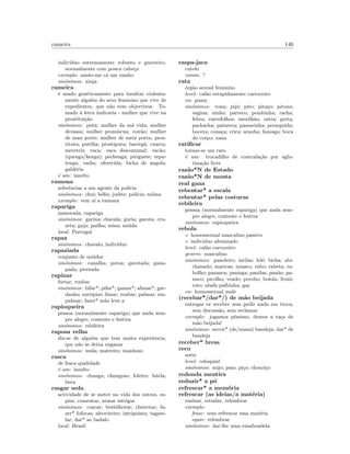 rameira 146
indiv´ıduo estremamente robusto e guerreiro,
normalmente com pouca cabe¸ca
exemplo: saiste-me c´a um rambo
sin´onimos: ninja
rameira
´e usado gen´ericamente para insultar violenta-
mente algu´em do sexo feminino que vive de
expedientes, que n˜ao tem objectivos. To-
mado `a letra indicaria - mulher que vive na
prostitui¸c˜ao
sin´onimos: puta; mulher da m´a vida; mulher
devassa; mulher prom´ıscua; coir˜ao; mulher
de mau porte; mulher de meia porta; pros-
tituta; put´eﬁa; prostiputa; barreg˜a; cuarra;
meretriz; vaca; vaca descomunal; vac˜ao;
(quenga/kenga); pechenga; piriguete; repu-
tenga; vadia; oferecida; bicha de angola;
gald´eria
´e um: insulto
ramona
referˆencias a um agente da pol´ıcia
sin´onimos: chui; b´oﬁa; judite; pol´ıcia; m´oina
exemplo: vem a´ı a ramona
rapariga
namorada, rapariga
sin´onimos: garina; chavala; guria; garota; cru-
zeta; gaja; pailha; mina; mi´uda
local: Portugal
rapaz
sin´onimos: chavalo; indiv´ıduo
rapaziada
conjunto de mi´udos
sin´onimos: canalha; putos; garotada; gana-
pada; pivetada
rapinar
furtar, roubar
sin´onimos: bifar*; pifar*; gamar*; afanar*; gar-
danho; surripiar; fanar; roubar; palmar; em-
palmar; fazer* m˜ao leve a
rapioqueira
pessoa (normalmente rapariga) que anda sem-
pre alegre, contente e festiva
sin´onimos: rebileira
raposa velha
diz-se de algu´em que tem muita experiˆencia,
que n˜ao se deixa enganar
sin´onimos: mula; matreiro; manhoso
rasca
de fraca qualidade
´e um: insulto
sin´onimos: chunga; chungoso; foleiro; fatela;
bera
rasgar seda
actividade de se meter na vida dos outros, es-
piar, comentar, armar intrigas
sin´onimos: cuscar; besbilhotar; cheiretar; fa-
zer* fofocas; alcoviteiro; intriguista; tagare-
lar; dar* ao badalo
local: Brasil
raspa-jaca
cutelo
comm: ?
rata
´org˜ao sexual feminino
level: cal˜ao estupidamente carroceiro
en: pussy
sin´onimos: cona; pipi; pito; pita¸co; pirona;
vagina; ninho; parreco; pombinha; racha;
febra; entrefolhos; mexilh˜ao; ostra; greta;
pachacha; patareca; passarinha; perseguida;
boceta; cona¸ca; crica; aranha; fanesga; boca
do corpo; xana
ratiﬁcar
tornar-se um rato
´e um: trocadilho de contrafa¸c˜ao por aglu-
tina¸c˜ao livre
raz˜ao*N de Estado
raz˜ao*N de monta
real gana
rebentar* a escala
rebentar* pelas costuras
rebileira
pessoa (normalmente rapariga) que anda sem-
pre alegre, contente e festiva
sin´onimos: rapioqueira
rebola
◦ homossexual masculino passivo
◦ individuo afeminado
level: cal˜ao carroceiro
genero: masculino
sin´onimos: paneleiro; larilas; lel´e; bicha; abi-
chanado; maricas; miasco; rabo; rabeta; ra-
bolho; panasca; panisga; panilas; pan˜ao; pa-
nuco; picolho; veado; perobo; boiola; frozˆo;
roto; abafa palhinha; gay
en: homossexual male
(recebar*/dar*/) de m˜ao beijada
entregar or receber sem pedir nada em troca,
sem discuss˜ao, sem reclamar
exemplo: jogamos p´essimo, demos a ta¸ca de
m˜ao beijada!
sin´onimos: servir* (de/numa) bandeja; dar* de
bandeja
receber* luvas
reco
sorte
level: coloquial
sin´onimos: mijo; paio; pi¸co; chouri¸co
redonda mentira
reduzir* a p´o
refrescar* a mem´oria
refrescar (as ideias/a mat´eria)
ensinar, estudar, relembrar
exemplo:
frase: tens refrescar essa mat´eria
equiv: relembrar
sin´onimos: dar-lhe uma ensaboadela
 