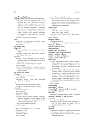 147 r´es-v´es
regar* com l´agrimas
(registo/ret´orica) de bloco de esquerda
´E um tipo de estilo lingu´ıstico que se ca-
racteriza por uma ineﬁciˆencia atroz li-
gada a substituir as palavras e conven¸c˜oes
habituais pelo enunciar todos os mem-
bros do conjunto envolvido. Exemplo:
em vez de ”meus senhores, muito bom
dia”usar ”meus senhores, minhas senhoras,
jovens, crian¸cas, gays, l´esbicas, herossexu-
ais, b´ıgamos,.....muito bom dia, boa tarde,
boa noite”
sin´onimos: politicamente correcto
rego
espa¸co entre as bochechas do cu ou das mamas
sin´onimos: cangosta; vale
level: cal˜ao
regras do jogo
Regredir
Pessoa ou Entidade que regride no seu desem-
penho
sin´onimos: andar* para tr´as como o comboio
de Chelas; Retroceder
regueifa
referente `a regi˜ao das n´adegas ou ´anus, frequen-
temente usado em express˜oes brejeiras de
aprecia¸c˜ao est´etica
exemplo: tens uma bela regueifa, chavala
level: coloquial
sin´onimos: bunda; alcofa; cu; peida; rabo; bi-
lha; traseiro; tutu; peidola; pacote; cagueiro;
(zuate/zuaque)
rei morto, rei posto
reina¸c˜ao
mentira, partida, brincadeira
level: coloquial
sin´onimos: grupo; treta; peta; patranha;
(bai/vai) no Batalha
•
estar a brincar, estar a mangar comigo
sin´onimos: manga¸c˜ao; brincadeira; gozo
reinaldice
brincadeira, fantasia
level: coloquial
dataOrigem: 1930?
dataDesuso: 1940?
evento que lhe deu origem: baseado nas repor-
tagens de Reinaldo Ferreira (rep´orter X) que
usava a sua fant´astica imagina¸c˜ao para criar
algumas reportagens que fazia
´e um: Termo nascido de evento
local: Portugal
•
orgia, sexo demasiado viril ou violento
dataDesuso: 1985?
level: coloquial
dataOrigem: 1977?
local: Portugal
´e um: Termo nascido de evento
evento que lhe deu origem: baseado num boato
que circulou acerca de um futobolista Rei-
naldo cuja virilidade teria mandado para o
hospital uma cantora das Doces, boato am-
plamente negado na altura
reinar com
exemplo:
equiv: t´as a gozar comigo?
frase: t´as a reinar comigo?
sin´onimos: fazer* chacota; dar* tanga; gozar
com
reino animal
rela¸c˜ao aberta
rela¸c˜ao sexual aberta
exemplo: possuo uma rela¸c˜ao aberta com fulano
Rela¸c˜oes P´ublicas
remar contra a mar´e
rem´edio santo
remeter-se* ao silˆencio
renascer* das pr´oprias cinzas
render* a alma a Deus
render* a alma ao Criador
render-se* `a evidˆencia
reputenga
´e usado gen´ericamente para insultar violenta-
mente algu´em do sexo feminino que vive de
expedientes, que n˜ao tem objectivos. To-
mado `a letra indicaria - mulher que vive na
prostitui¸c˜ao
sin´onimos: puta; mulher da m´a vida; mulher
devassa; mulher prom´ıscua; coir˜ao; mulher
de mau porte; mulher de meia porta; pros-
tituta; put´eﬁa; prostiputa; barreg˜a; cuarra;
meretriz; vaca; vaca descomunal; vac˜ao;
(quenga/kenga); pechenga; piriguete; vadia;
oferecida; bicha de angola; gald´eria; rameira
local: Brasil
´e um: insulto
resmung˜ao
responder* `a letra
responder* com sete pedras na m˜ao
resposta*N torta*N
ressacar
sin´onimos: cozer a bebedeira; curar a bebedeira
(ressoar*/chegar*) aos ouvidos
ressonar
ir para a cama dormir
sin´onimos: chonar; dormir; ferrar* o galho; fer-
rar* no sono; (passar a/ir para/) vale de
len¸c´ois; (ir*/) amassar a palha
restinga
r´es-v´es
pequen´ıssima distˆancia ou margem pela qual se
ultrapassou algo ou se falhou algo
exemplo: foi mesmo r´es-v´es. Mais uns cm e n˜ao
passava na porta
 