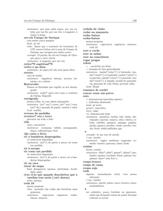 res-v´es Campo de Ourique 148
sin´onimos: por uma unha negra; por um ca-
belo; por um ﬁo; por um triz; `a tangente; `a
tanja; `a nesga
res-v´es Campo de Ourique
com muito curta margem
local: pt sul
etim: dizem que o marmoto do terramoto de
1755 varreu Lisboa at´e `a zona de Campo de
Ourique que escapou por muito pouco
exemplo: O port˜ao d´a res-v´es Campo de Ouri-
que para o carro entrar
sin´onimos: `a tangente; por um triz
retiro*N espiritual*N
retiro o qu disse
sin´onimos: j´a (aqui/c´a) n˜ao est´a quem falou
retrete
casa de banho
sin´onimos: cagadeira; latrina; secreta; ba-
nheiro; wc; toilette
Retroceder
Pessoa ou Entidade que regride no seu desem-
penho
sin´onimos: andar* para tr´as como o comboio
de Chelas; Regredir
retr´ogrado
pessoa velha, ou com ideais antiquadas
sin´onimos: (ser* um/) coroa; (ser* um/) cota;
(ser* da/) gera¸c˜ao do papel, canetas e selos
level: erudito
reverso da medalha
revolver* c´eu e terra
procurar em todo o lado
ride
carro, autom´ovel
sin´onimos: carripana; b´olido; caranguejola;
cha¸co; calhambeque; bote
rijo como o ferro
rir a bandeiras despregadas
rir muito,boa disposi¸c˜ao
sin´onimos: (ser*/) de partir a moca; rir como
um perdido
rir `a socapa
rir como um perdido
rir muito,boa disposi¸c˜ao
sin´onimos: (ser*/) de partir a moca; rir a ban-
deiras despregadas
rir na cara
riscar do mapa
fazer desaparecer (pessoa, institui¸c˜ao, locali-
dade, pa´ıs)
ri-te ri-te que quando descobrires que a
vaselina tem areia (/at´e choras)
aviso, amea¸ca
roda 24
pessoa pequena
etim: tamanho das rodas das bicicletas mais
pequenas
sin´onimos: caga-tacos; cagatacos; rodas-
baixas; minorca
rodada de vinho
rodar na ma¸caneta
rodas baixas
rodas-baixas
pessoa pequena
sin´onimos: caga-tacos; cagatacos; minorca;
roda 24
roer a corda
roer as unhas
roer na consciˆencia
rogar pragas
roleta
◦ envolvido em lutas
◦ situa¸c˜ao de luta generalizada
sin´onimos: (andar*/estar*/) `a batatada; (an-
dar*/estar*/) `a traulitada; (andar*/estar*/)
`a pancada; (andar*/estar*/) `a porrada; (an-
dar*/estar*/) `a lapada; arraial de pancada-
ria; pancada de criar bicho; porrada velha
local: Brasil
romance de cordel
roncar como um porco
roto
◦ homossexual masculino passivo
◦ individuo afeminado
local: pt norte
genero: masculino
level: cal˜ao
en: homossexual male
sin´onimos: paneleiro; larilas; lel´e; bicha; abi-
chanado; maricas; miasco; rabo; rabeta; re-
bola; rabolho; panasca; panisga; panilas;
pan˜ao; panuco; picolho; veado; perobo; boi-
ola; frozˆo; abafa palhinha; gay
•
exemplo: ´es um roto de merda
´e um: insulto
sin´onimos: cag˜ao; medricas; cagarolas; co-
barde; coneiro; pancona; tanso; lerdo
roubar
furtar, roubar
sin´onimos: bifar*; pifar*; gamar*; afanar*; gar-
danho; rapinar; surripiar; fanar; palmar; em-
palmar; fazer* m˜ao leve a
roupa branca
roupa de cama
roupa suja
rude
algu´em, normalmente rural, com pouca
educa¸c˜ao
´e um: insulto
sin´onimos: parolo; saloio; tosco; broeiro; toino;
montanheiros
•
ser ordin´ario, pouco burilado ou ignorante,
ainda que frequente meios de maior eleva¸c˜ao
cultural ou social
 