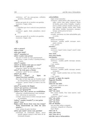 149 sair-lhe cara a brincadeira
sin´onimos: ser* um casca-grossa; ordin´ario;
grosseiro; achavascado
ruﬁa
pessoa que gosta de se envolver em quest˜oes
sin´onimos: brig˜ao; ruﬁ˜ao
ruﬁ˜ao
◦ indiv´ıduo que vive `a custa de uma prostituta
◦ ruﬁ˜ao
sin´onimos: gigolˆo; chulo; putanheiro; alcovi-
teiro
•
pessoa que gosta de se envolver em quest˜oes
sin´onimos: brig˜ao; ruﬁa
S
sabe a pouco!
sabe-a todo
sabe que mais?
saber* amanhar-se
saber a pato com penas
algo que se recebe ou come gratuitamente
sin´onimos: `a pala; `a borla; `a (borlius/borli´u) ;
de gra¸ca
saber* a potes
saber* as linhas com que se coser*
saber* de cor e salteado
sin´onimos: saber* de tr´as para a frente
saber* de tr´as para a frente
sin´onimos: saber* de cor e salteado
saber* do of´ıcio
(saber*/) levar* a ´agua ao
(meu/teu/seu) moinho
dizer algo ou fazer algo que me beneﬁcie (pode
ser interpretado como depreciativo ou n˜ao)
sin´onimos: (puxar*/levar*) a brasa `a sua sar-
dinha
saber* na ponta da l´ıngua
saber* por portas e travessas
saber* ser homem*N
(saber*/ter* de/) mexer os cordelinhos
inﬂuenciar (clandestinamente) uma resolu¸c˜ao
etim: referˆencias `as marionetes
exemplo: nunca mais se resolve; tens que mexer
os cordelinhos
(saber* vender/vender*) o seu peixe
saber* viver
Sabes onde ﬁcava bem essa tua roupa?
Toda amarrotada no ch˜ao do meu
quarto...
´e um: piropo de gosto duvidoso
sabes que mais? arroz com pardais!
exclama¸c˜ao de reclama¸c˜ao ligeira, usa-se
quando algu´em come¸ca a estar farto de de-
terminada situa¸c˜ao
sabordalh˜ao
´org˜ao sexual masculino
sin´onimos: (p´enis/pˆenis); pila; pincel; pi¸ca; ca-
ralho; cacete; pau; pinto; ponteiro; abono
de fam´ılia; porra; drejo; bregalho; vergalho;
piroca; pirilau; pichota; basalto; banana; pi-
rola; pissalho; pi¸calho; bitola; blica; black
and decker; bordalo; bacamarte; marsapo;
besugo; quinta perna do burro
local: pt centro
exemplo: precisavas era dum sabordalh˜ao pelo
cu acima
sacana
pessoa sem princ´ıpos
sin´onimos: canalha; patife; escroque; sacri-
panta; sacrista
´e um: insulto
sacaste?
entendes?
sin´onimos: topas?; est´as a topar?; mor´o?; est´as
a sacar?
saco azul
saco sem fundo
sacripanta
pessoa sem princ´ıpos
sin´onimos: canalha; patife; escroque; sacana;
sacrista
´e um: insulto
sacrista
pessoa sem princ´ıpos
sin´onimos: canalha; patife; escroque; sacana;
sacripanta
exemplo: Aquele sacrista bem me lixou desta
vez!
´e um: insulto
sacudir* a ´agua do capote
Sagrada Fam´ılia
saia justa
saias de um lado
sin´onimos: cal¸cas do outro
sair* a terreiro
sair* caro
sair* da casca
ﬁcar menos t´ımido, ﬁcar mais maroto, mais
atrevido
sin´onimos: saltar* o muro
sair* da conta
sair* da linha
sair* da toca
sair de ﬁninho
sair sem dizer adeus a ningu´em
sin´onimos: despedir-se `a francesa
local: Brasil
sair* de si
sair* dos eixos
sair* fora de si
sair-lhe cara a brincadeira
 